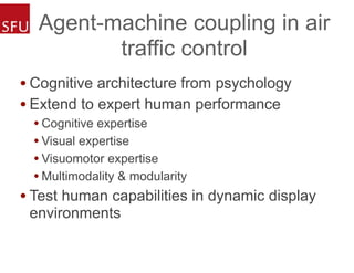 Agent-machine coupling in air
traffic control
• Cognitive architecture from psychology
• Extend to expert human performance
• Cognitive expertise
• Visual expertise
• Visuomotor expertise
• Multimodality & modularity
• Test human capabilities in dynamic display
environments
 