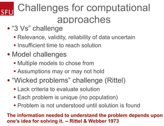 Challenges for computational
approaches
• “3 Vs” challenge
• Relevance, validity, reliability of data uncertain
• Insufficient time to reach solution
• Model challenges
• Multiple models to chose from
• Assumptions may or may not hold
• “Wicked problems” challenge (Rittel)
• Lack criteria to evaluate solution
• Each problem is unique (no population)
• Problem is not understood until solution is found
The information needed to understand the problem depends upon
one’s idea for solving it. -- Rittel & Webber 1973
 