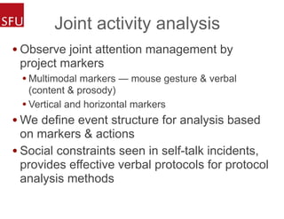 Joint activity analysis
• Observe joint attention management by
project markers
• Multimodal markers — mouse gesture & verbal
(content & prosody)
• Vertical and horizontal markers
• We define event structure for analysis based
on markers & actions
• Social constraints seen in self-talk incidents,
provides effective verbal protocols for protocol
analysis methods
 