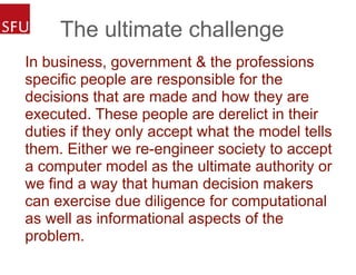 The ultimate challenge
In business, government & the professions
specific people are responsible for the
decisions that are made and how they are
executed. These people are derelict in their
duties if they only accept what the model tells
them. Either we re-engineer society to accept
a computer model as the ultimate authority or
we find a way that human decision makers
can exercise due diligence for computational
as well as informational aspects of the
problem.
 