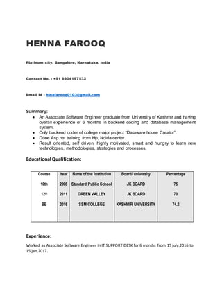 HENNA FAROOQ
Platinum city, Bangalore, Karnataka, India
Contact No. : +91 8904197532
Email Id : hinafarooq0103@gmail.com
Summary:
 An Associate Software Engineer graduate from University of Kashmir and having
overall experience of 6 months in backend coding and database management
system.
 Only backend coder of college major project “Dataware house Creator”.
 Done Asp.net training from Hp, Noida center.
 Result oriented, self driven, highly motivated, smart and hungry to learn new
technologies, methodologies, strategies and processes.
Educational Qualification:
Course
10th
12th
BE
Year
2008
2011
2016
Name of the institution
Standard Public School
GREEN VALLEY
SSM COLLEGE
Board/ university
JK BOARD
JK BOARD
KASHMIR UNIVERSITY
Percentage
75
70
74.2
Experience:
Worked as Associate Software Engineer in IT SUPPORT DESK for 6 months from 15 july,2016 to
15 jan,2017.
 
