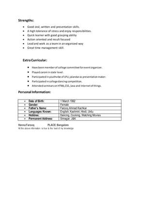 Strengths:
 Good oral, written and presentation skills.
 A high tolerance of stress and enjoy responsibilities.
 Quick learner with good grasping ability
 Action oriented and result focused
 Lead and work as a team in an organized way
 Great time management skill.
ExtraCurricular:
 Have beenmemberof college committeeforeventorganizer.
 Playedcarominstate level.
 Participatedinyouthvibe of LPU,jalandaras presentationmaker.
 Participatedincollegedancingcompetition.
 AttendedseminarsonHTML,CSS,Java and Internetof things.
Personal Information:
• Date of Birth: 1 March 1992
• Gender: Female
• Father’s Name: Farooq Ahmad Kachkar
• Languages Known: English, Kashmiri, Hindi, Urdu
• Hobbies: Dancing, Cooking, Watching Movies
• Permanent Address: Srinagar, J&K
HennaFarooq PLACE: Bangalore
All the above information is true to the best of my knowledge
 