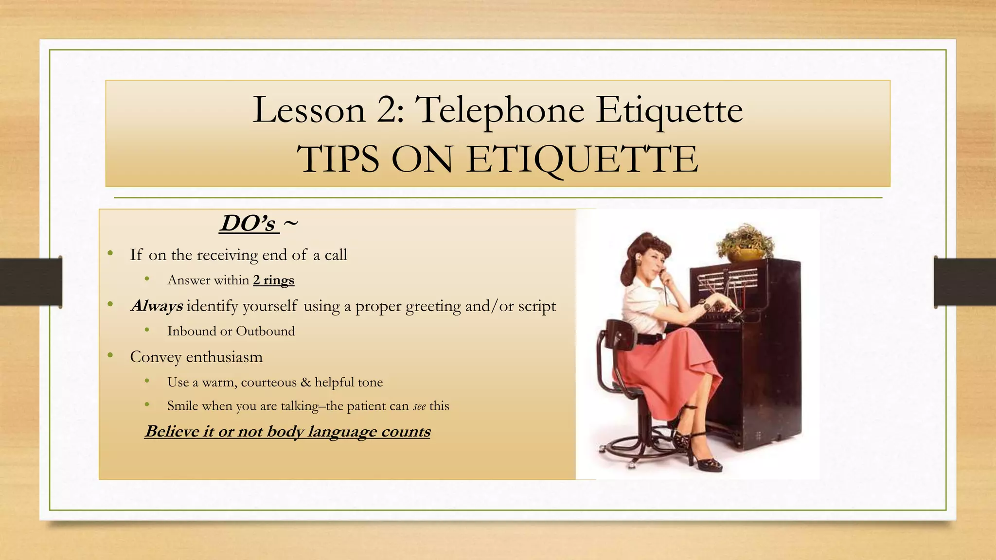 Lesson 2: Telephone Etiquette
TIPS ON ETIQUETTE
DO’s ~
• If on the receiving end of a call
• Answer within 2 rings
• Always identify yourself using a proper greeting and/or script
• Inbound or Outbound
• Convey enthusiasm
• Use a warm, courteous & helpful tone
• Smile when you are talking–the patient can see this
Believe it or not body language counts
 