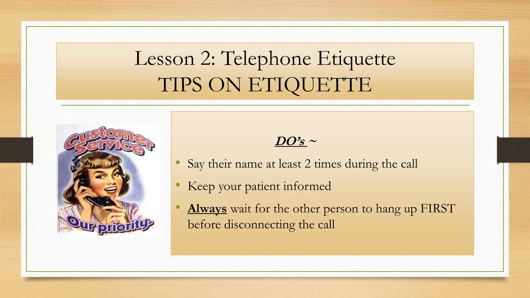 Lesson 2: Telephone Etiquette
TIPS ON ETIQUETTE
DO’s ~
• Say their name at least 2 times during the call
• Keep your patient informed
• Always wait for the other person to hang up FIRST
before disconnecting the call
 