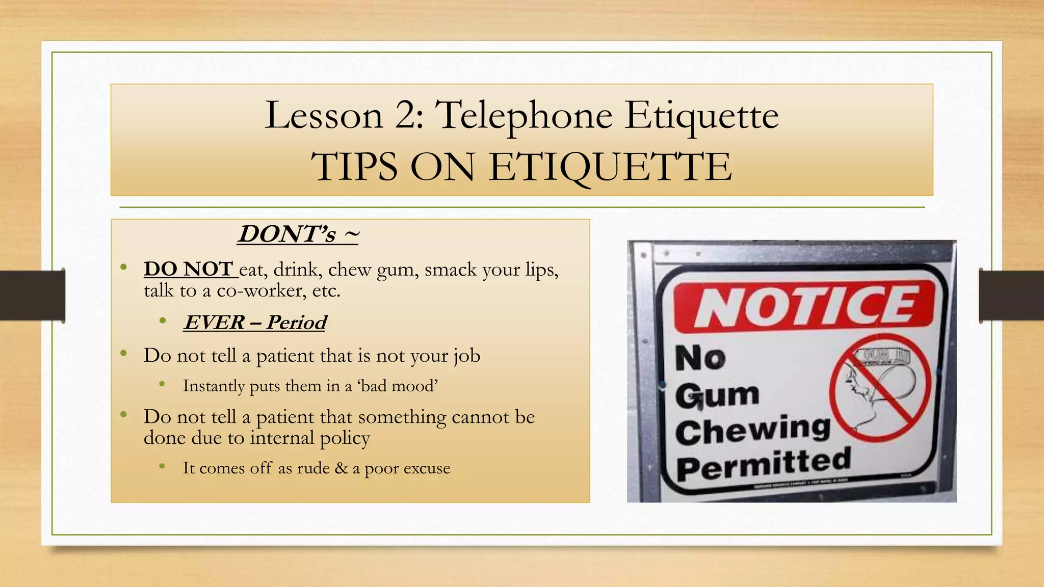 Lesson 2: Telephone Etiquette
TIPS ON ETIQUETTE
DONT’s ~
• DO NOT eat, drink, chew gum, smack your lips,
talk to a co-worker, etc.
• EVER – Period
• Do not tell a patient that is not your job
• Instantly puts them in a ‘bad mood’
• Do not tell a patient that something cannot be
done due to internal policy
• It comes off as rude & a poor excuse
 