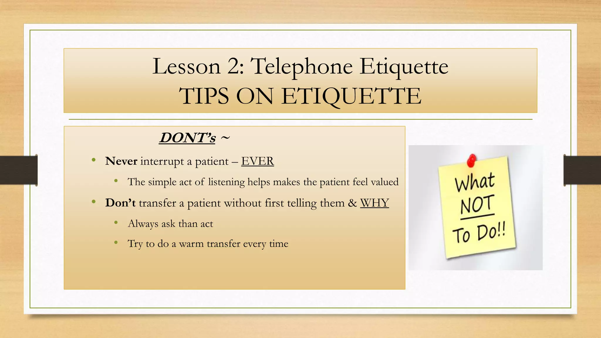 Lesson 2: Telephone Etiquette
TIPS ON ETIQUETTE
DONT’s ~
• Never interrupt a patient – EVER
• The simple act of listening helps makes the patient feel valued
• Don’t transfer a patient without first telling them & WHY
• Always ask than act
• Try to do a warm transfer every time
 