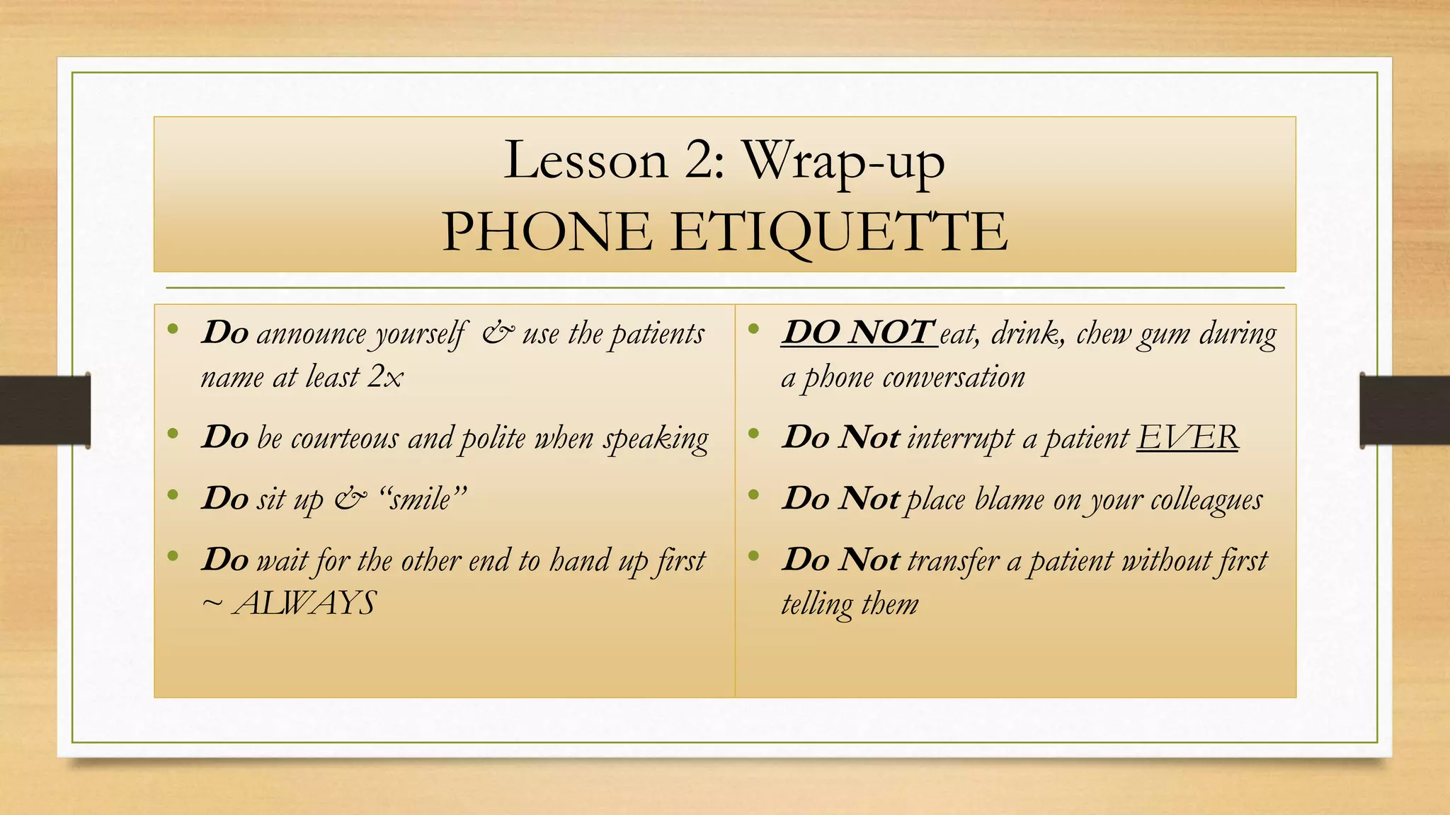 Lesson 2: Wrap-up
PHONE ETIQUETTE
• DO NOT eat, drink, chew gum during
a phone conversation
• Do Not interrupt a patient EVER
• Do Not place blame on your colleagues
• Do Not transfer a patient without first
telling them
• Do announce yourself & use the patients
name at least 2x
• Do be courteous and polite when speaking
• Do sit up & “smile”
• Do wait for the other end to hand up first
~ ALWAYS
 