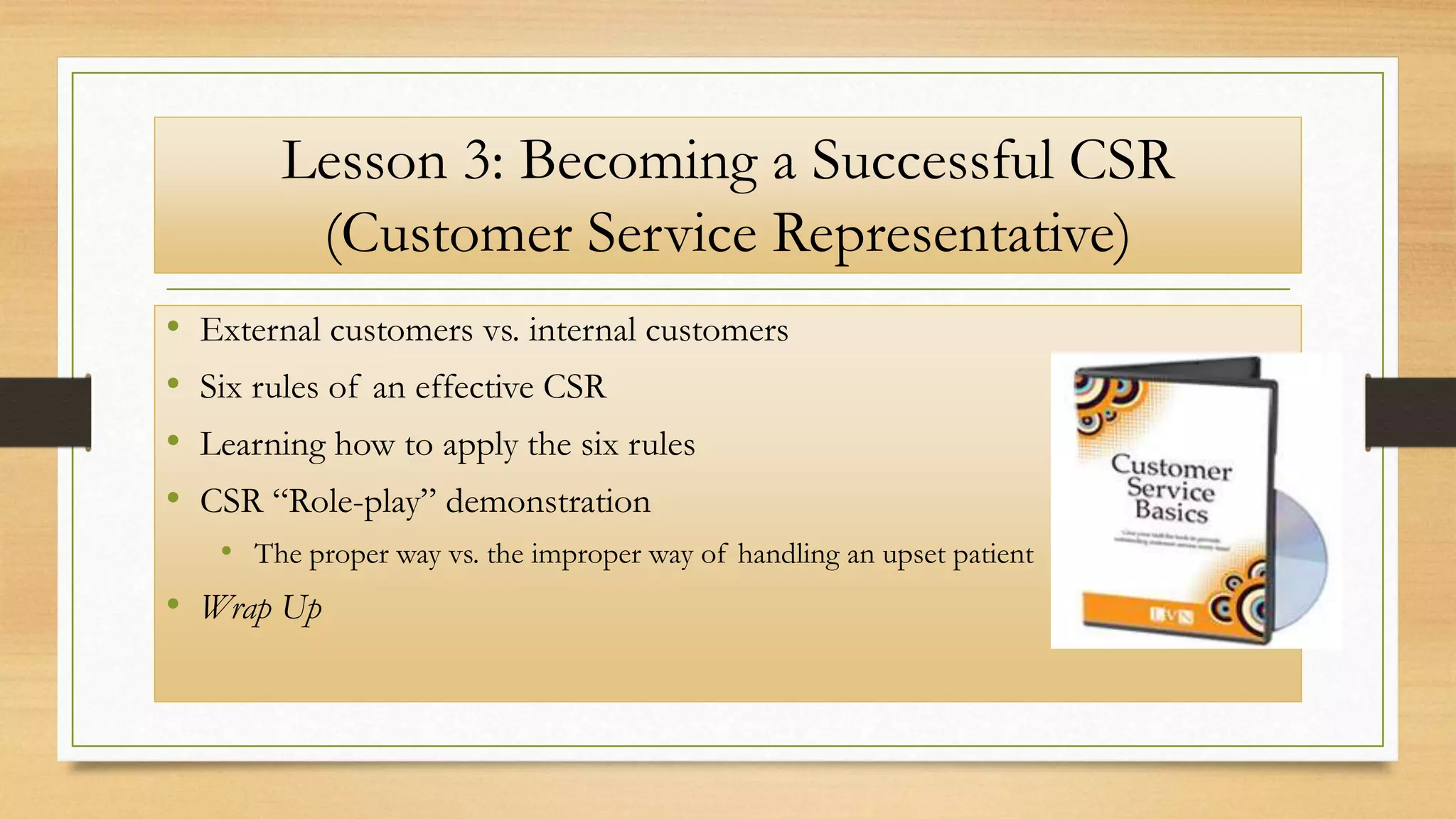 Lesson 3: Becoming a Successful CSR
(Customer Service Representative)
• External customers vs. internal customers
• Six rules of an effective CSR
• Learning how to apply the six rules
• CSR “Role-play” demonstration
• The proper way vs. the improper way of handling an upset patient
• Wrap Up
 