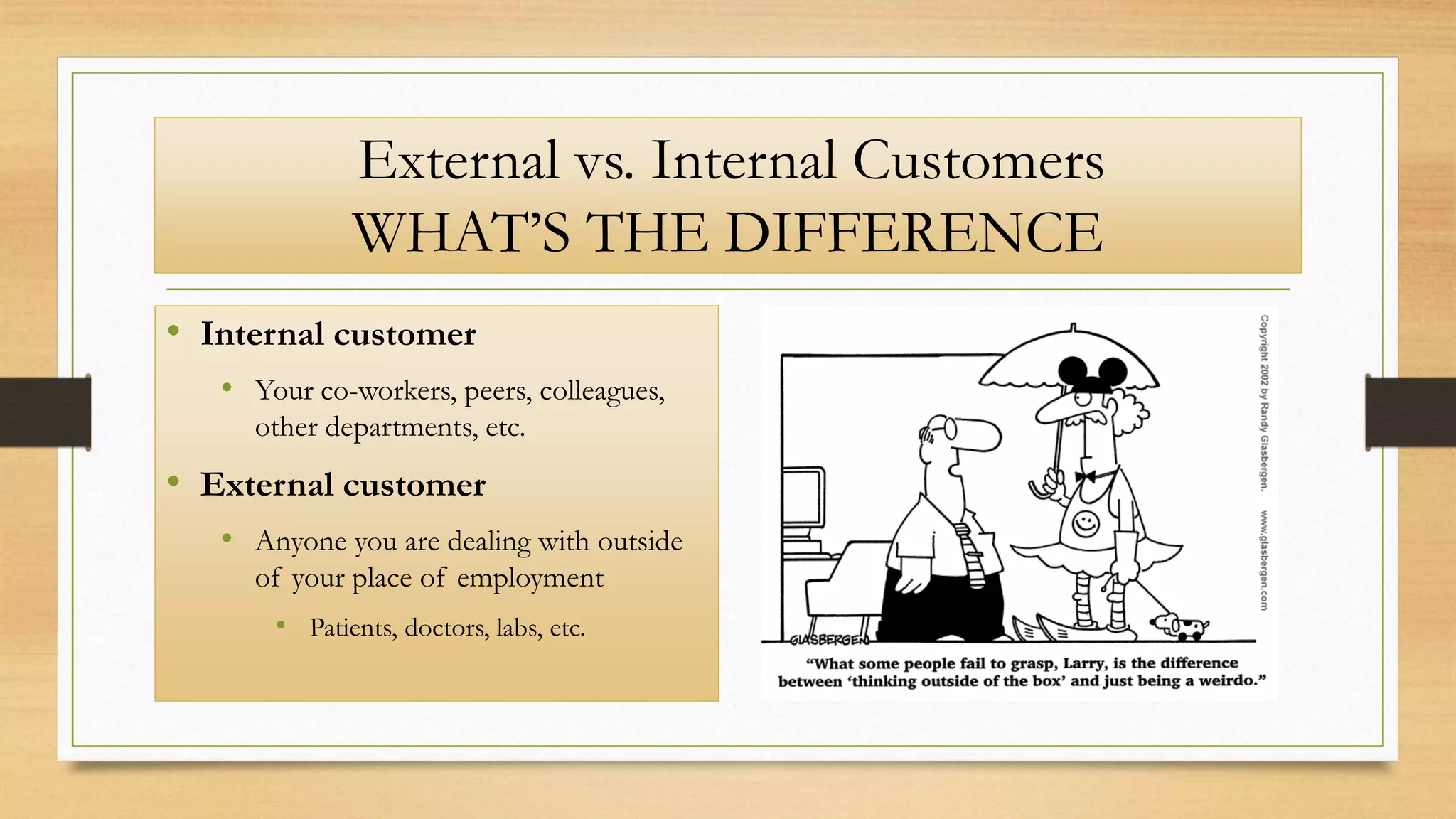 External vs. Internal Customers
WHAT’S THE DIFFERENCE
• Internal customer
• Your co-workers, peers, colleagues,
other departments, etc.
• External customer
• Anyone you are dealing with outside
of your place of employment
• Patients, doctors, labs, etc.
 