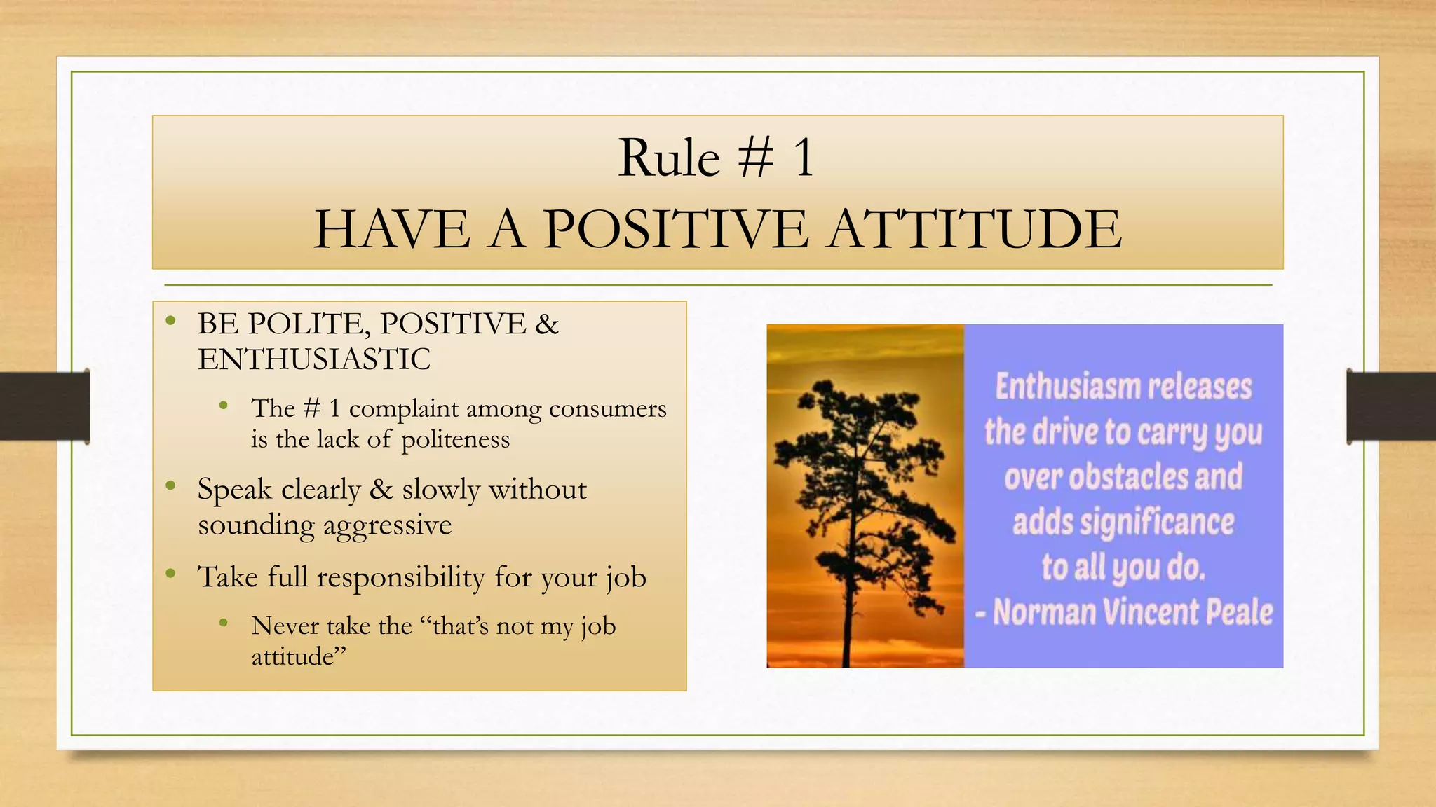 Rule # 1
HAVE A POSITIVE ATTITUDE
• BE POLITE, POSITIVE &
ENTHUSIASTIC
• The # 1 complaint among consumers
is the lack of politeness
• Speak clearly & slowly without
sounding aggressive
• Take full responsibility for your job
• Never take the “that’s not my job
attitude”
 