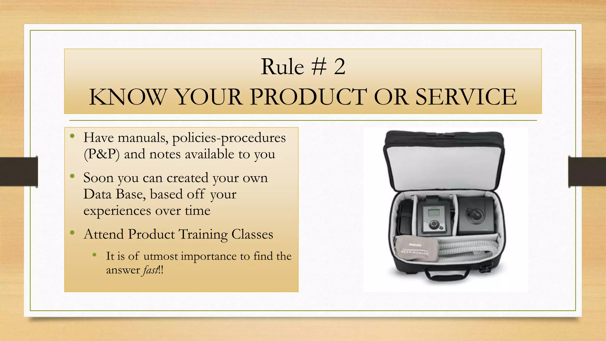 Rule # 2
KNOW YOUR PRODUCT OR SERVICE
• Have manuals, policies-procedures
(P&P) and notes available to you
• Soon you can created your own
Data Base, based off your
experiences over time
• Attend Product Training Classes
• It is of utmost importance to find the
answer fast!!
 