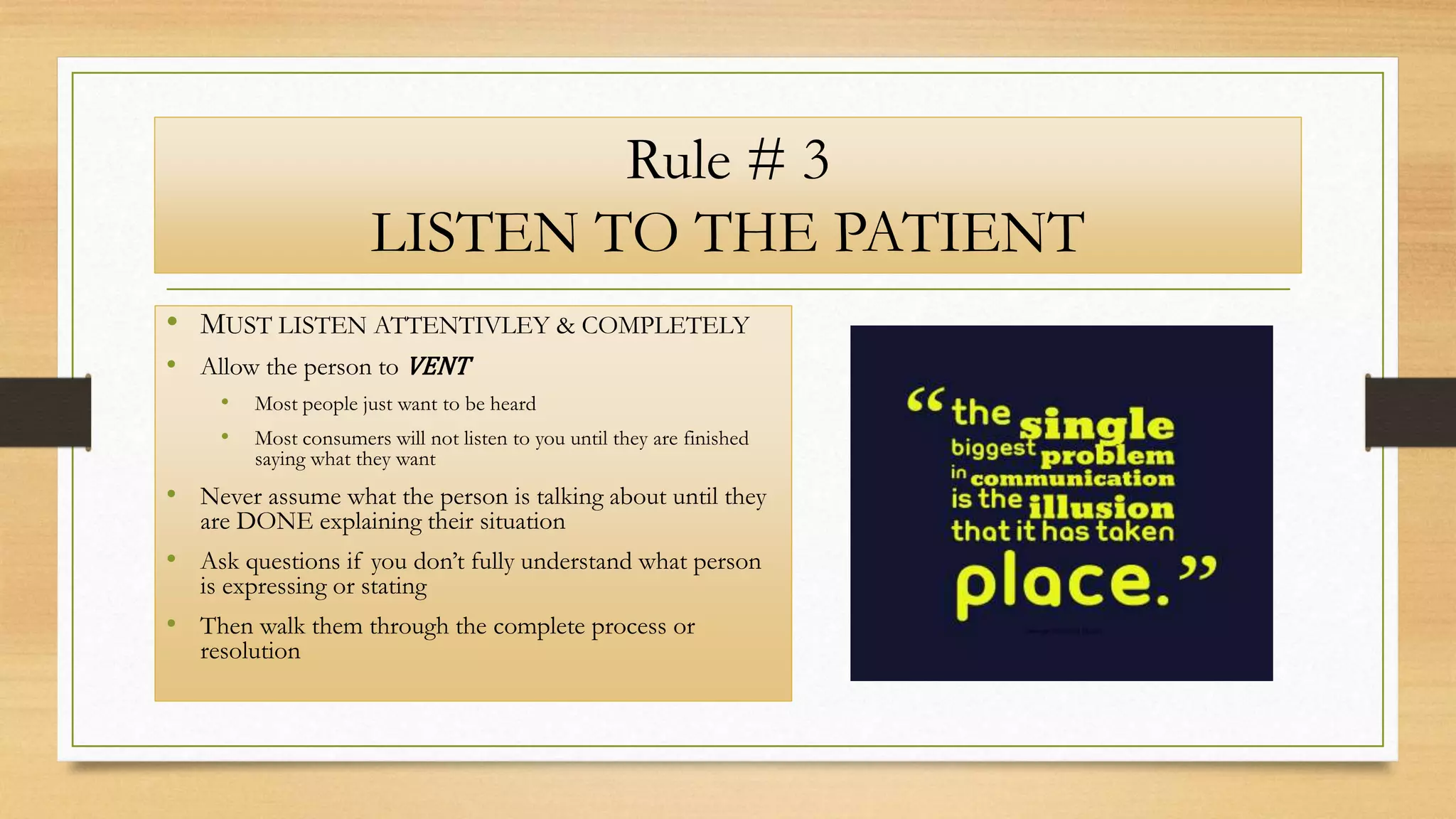 Rule # 3
LISTEN TO THE PATIENT
• MUST LISTEN ATTENTIVLEY & COMPLETELY
• Allow the person to VENT
• Most people just want to be heard
• Most consumers will not listen to you until they are finished
saying what they want
• Never assume what the person is talking about until they
are DONE explaining their situation
• Ask questions if you don’t fully understand what person
is expressing or stating
• Then walk them through the complete process or
resolution
 