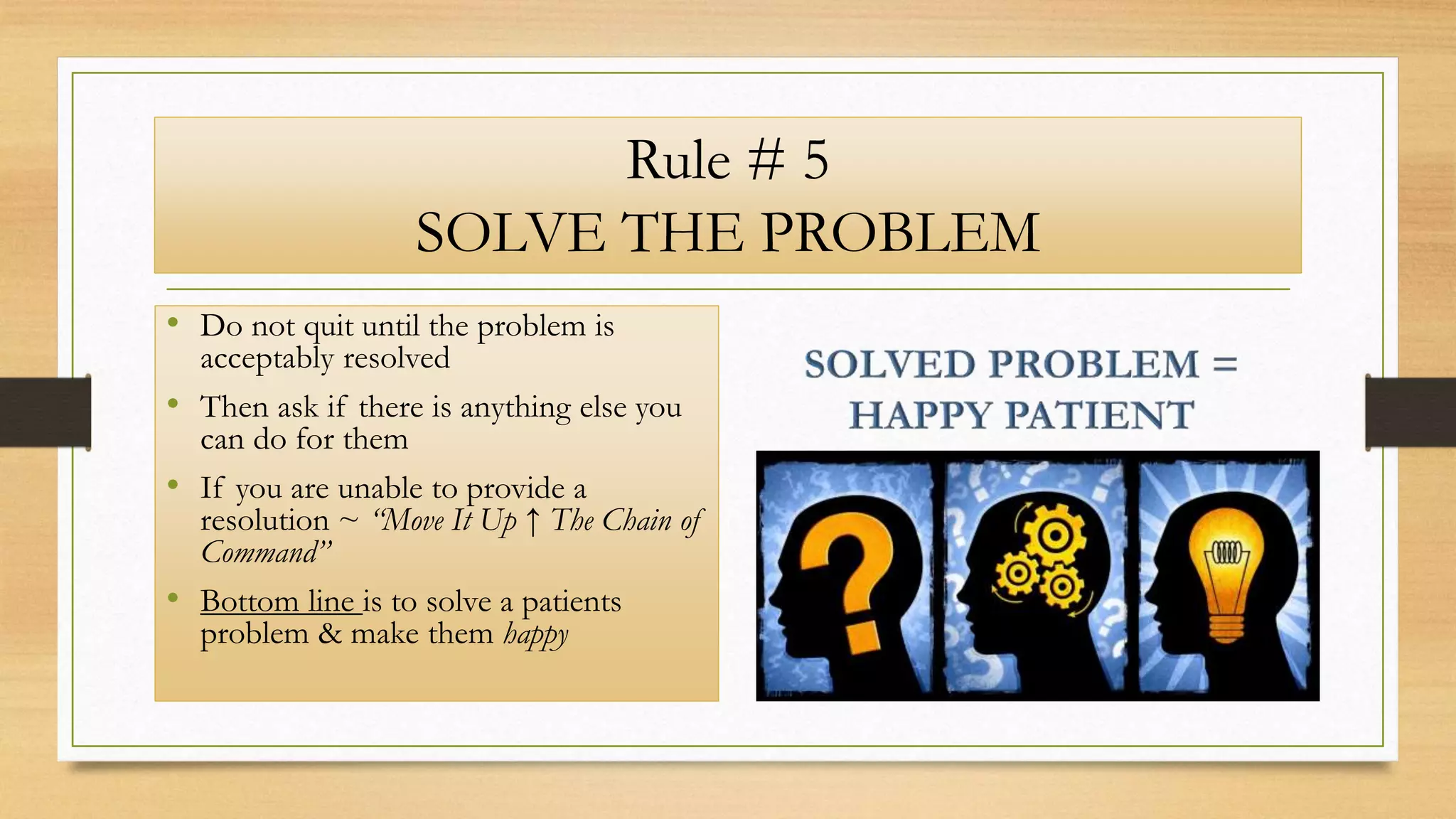 Rule # 5
SOLVE THE PROBLEM
• Do not quit until the problem is
acceptably resolved
• Then ask if there is anything else you
can do for them
• If you are unable to provide a
resolution ~ “Move It Up ↑ The Chain of
Command”
• Bottom line is to solve a patients
problem & make them happy
 