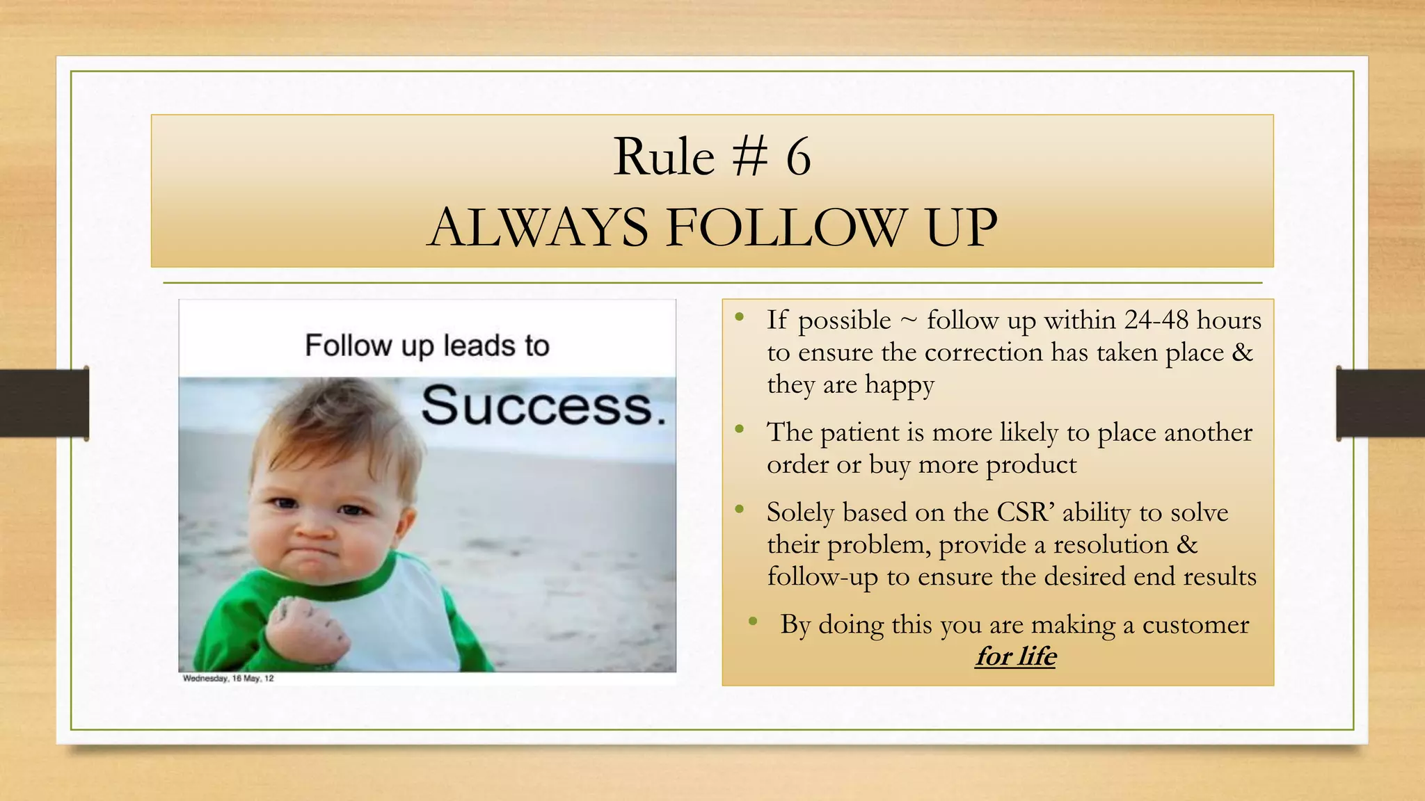 Rule # 6
ALWAYS FOLLOW UP
• If possible ~ follow up within 24-48 hours
to ensure the correction has taken place &
they are happy
• The patient is more likely to place another
order or buy more product
• Solely based on the CSR’ ability to solve
their problem, provide a resolution &
follow-up to ensure the desired end results
• By doing this you are making a customer
for life
 