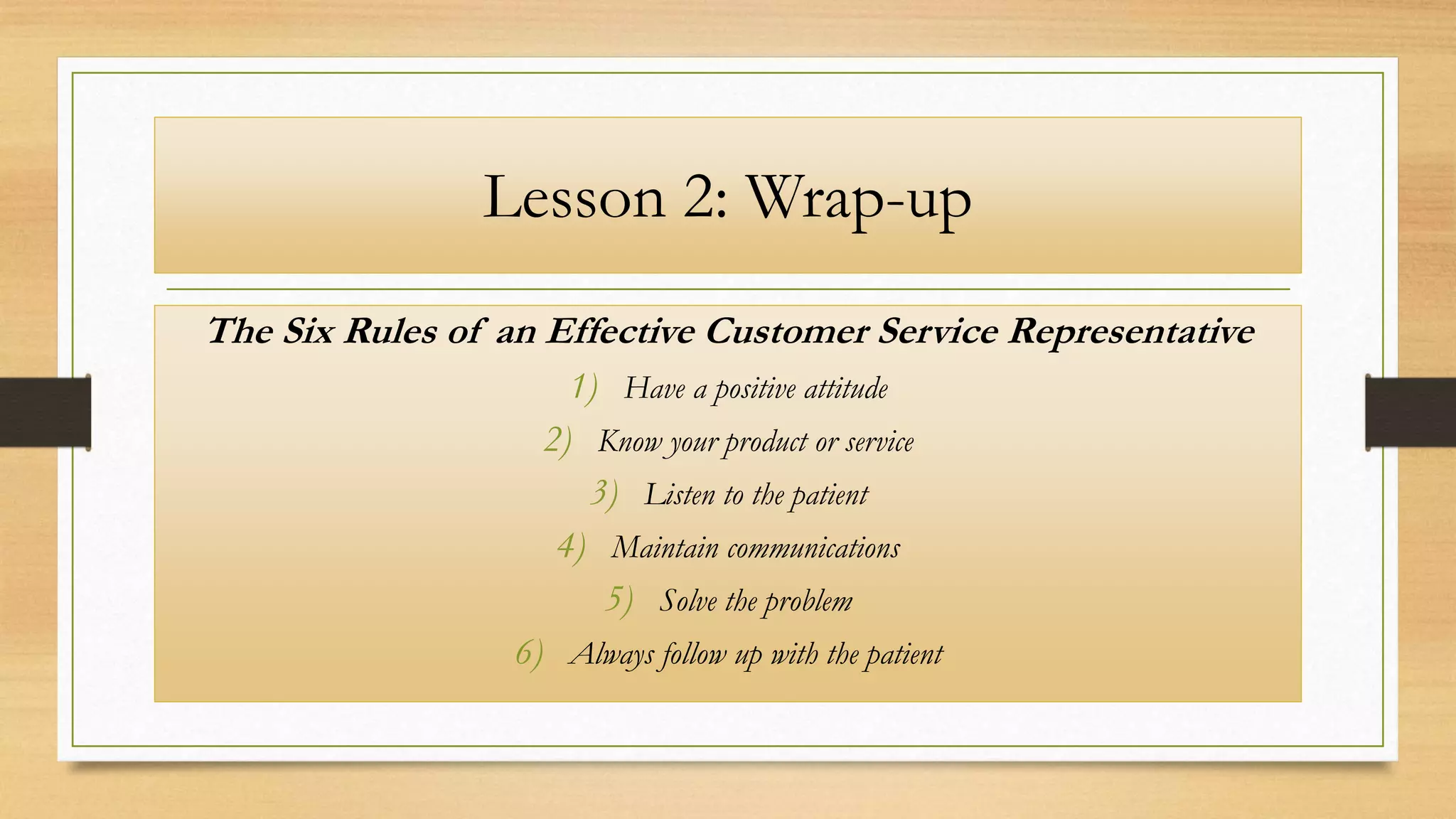 Lesson 2: Wrap-up
The Six Rules of an Effective Customer Service Representative
1) Have a positive attitude
2) Know your product or service
3) Listen to the patient
4) Maintain communications
5) Solve the problem
6) Always follow up with the patient
 