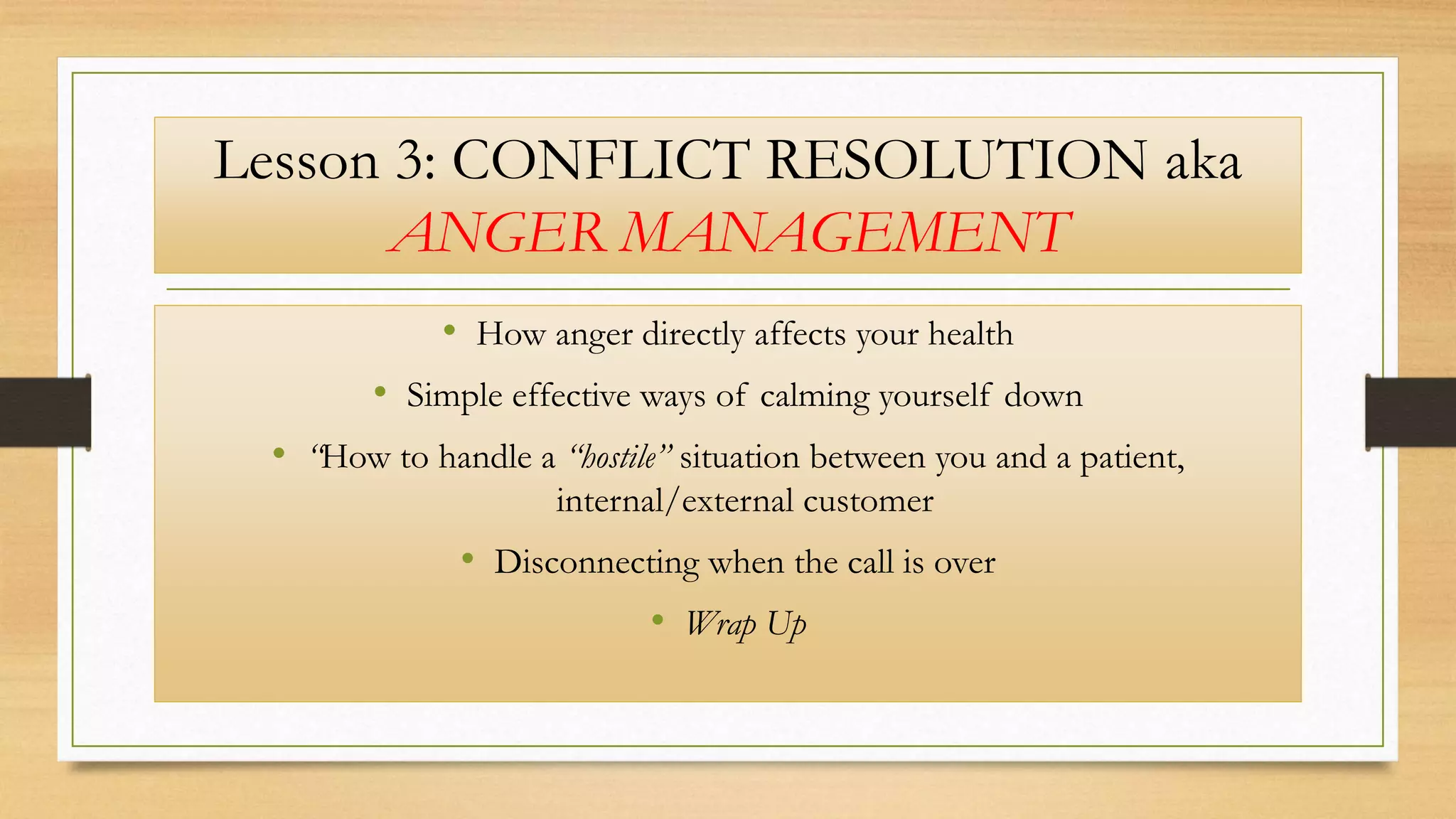 Lesson 3: CONFLICT RESOLUTION aka
ANGER MANAGEMENT
• How anger directly affects your health
• Simple effective ways of calming yourself down
• “How to handle a “hostile” situation between you and a patient,
internal/external customer
• Disconnecting when the call is over
• Wrap Up
 