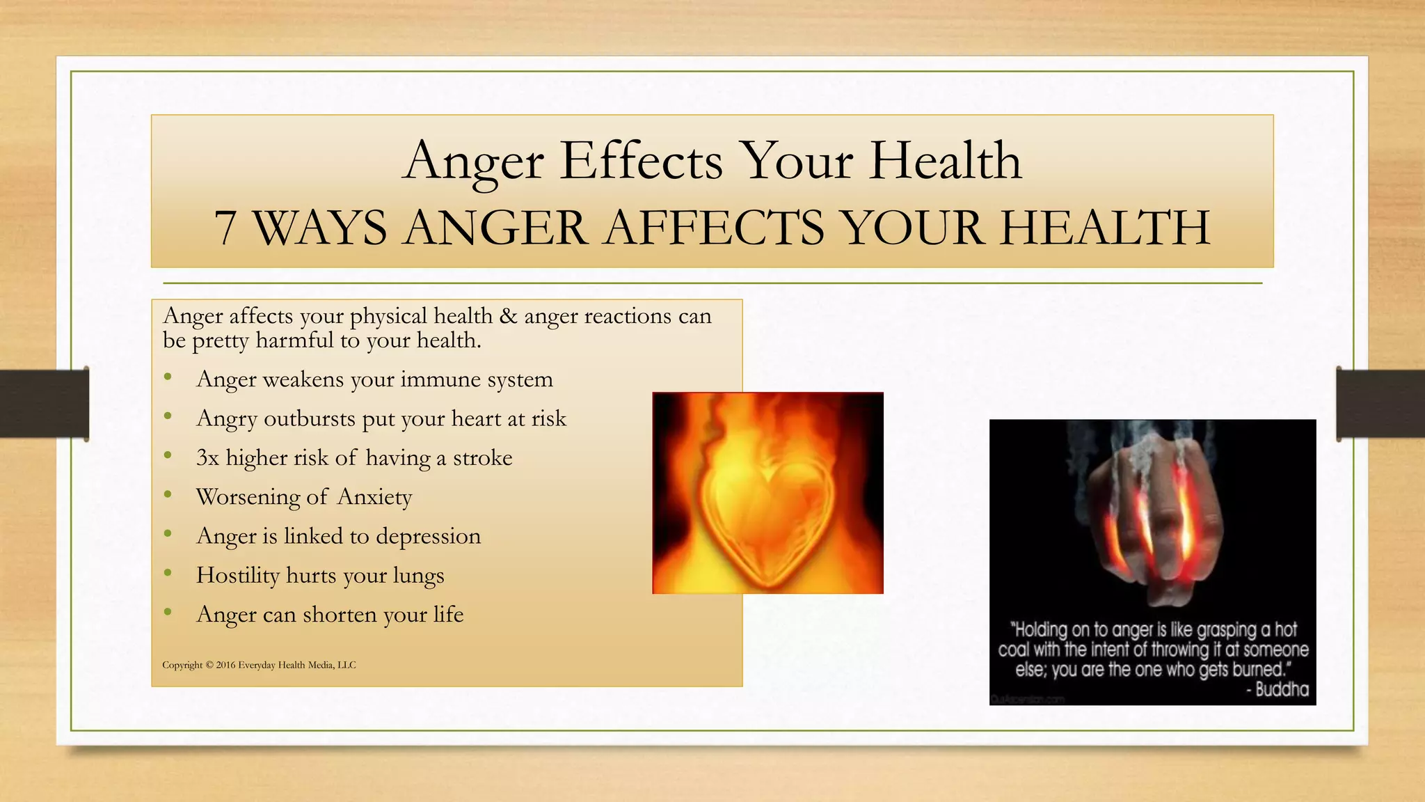 Anger Effects Your Health
7 WAYS ANGER AFFECTS YOUR HEALTH
Anger affects your physical health & anger reactions can
be pretty harmful to your health.
• Anger weakens your immune system
• Angry outbursts put your heart at risk
• 3x higher risk of having a stroke
• Worsening of Anxiety
• Anger is linked to depression
• Hostility hurts your lungs
• Anger can shorten your life
Copyright © 2016 Everyday Health Media, LLC
 