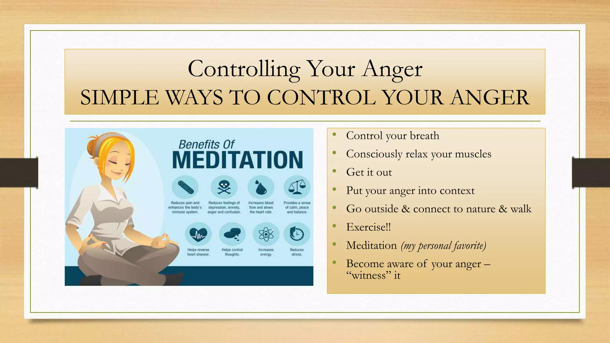 Controlling Your Anger
SIMPLE WAYS TO CONTROL YOUR ANGER
• Control your breath
• Consciously relax your muscles
• Get it out
• Put your anger into context
• Go outside & connect to nature & walk
• Exercise!!
• Meditation (my personal favorite)
• Become aware of your anger –
“witness” it
 