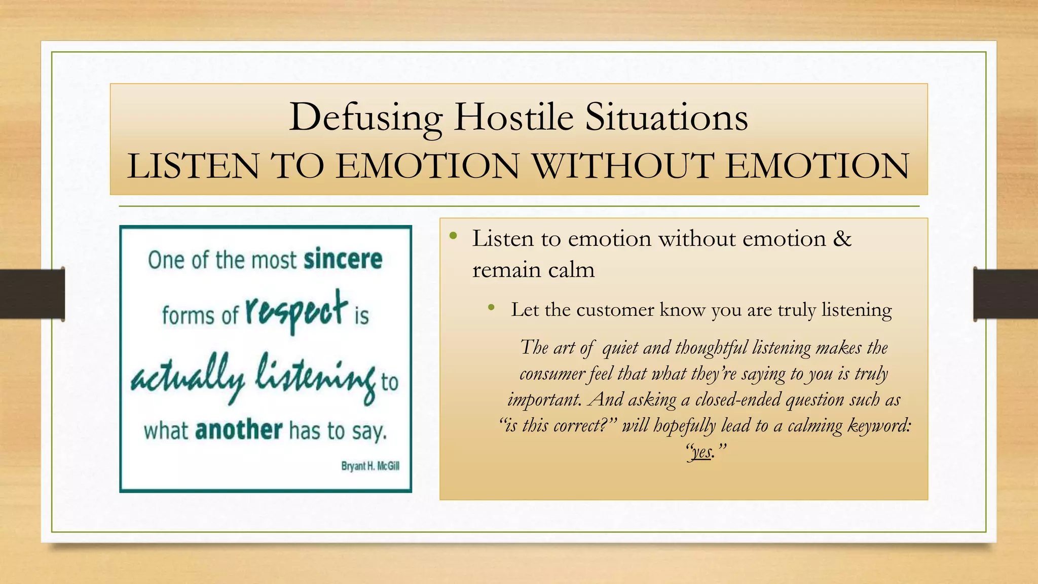 Defusing Hostile Situations
LISTEN TO EMOTION WITHOUT EMOTION
• Listen to emotion without emotion &
remain calm
• Let the customer know you are truly listening
The art of quiet and thoughtful listening makes the
consumer feel that what they’re saying to you is truly
important. And asking a closed-ended question such as
“is this correct?” will hopefully lead to a calming keyword:
“yes.”
 