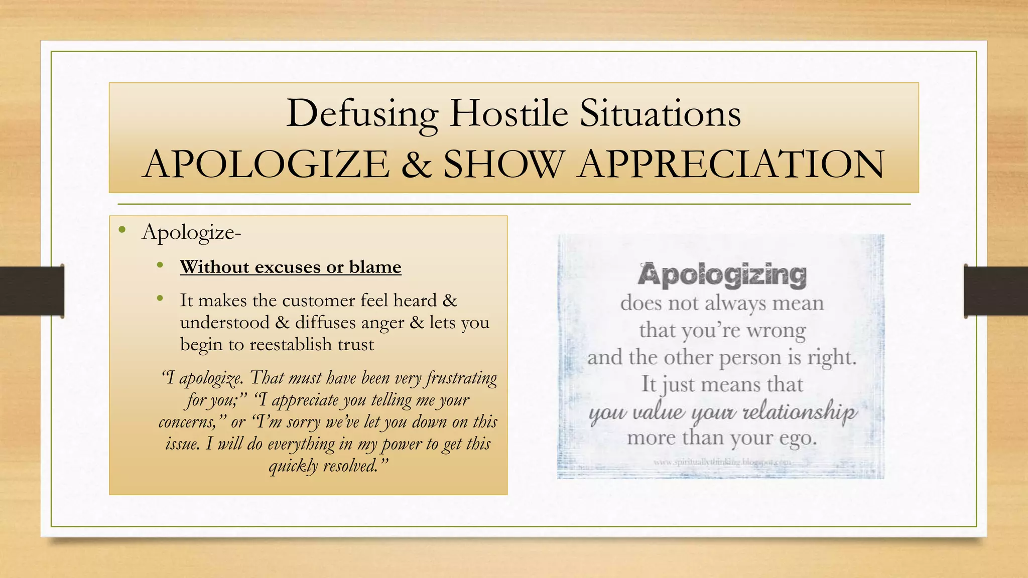 Defusing Hostile Situations
APOLOGIZE & SHOW APPRECIATION
• Apologize-
• Without excuses or blame
• It makes the customer feel heard &
understood & diffuses anger & lets you
begin to reestablish trust
“I apologize. That must have been very frustrating
for you;” “I appreciate you telling me your
concerns,” or “I’m sorry we’ve let you down on this
issue. I will do everything in my power to get this
quickly resolved.”
 