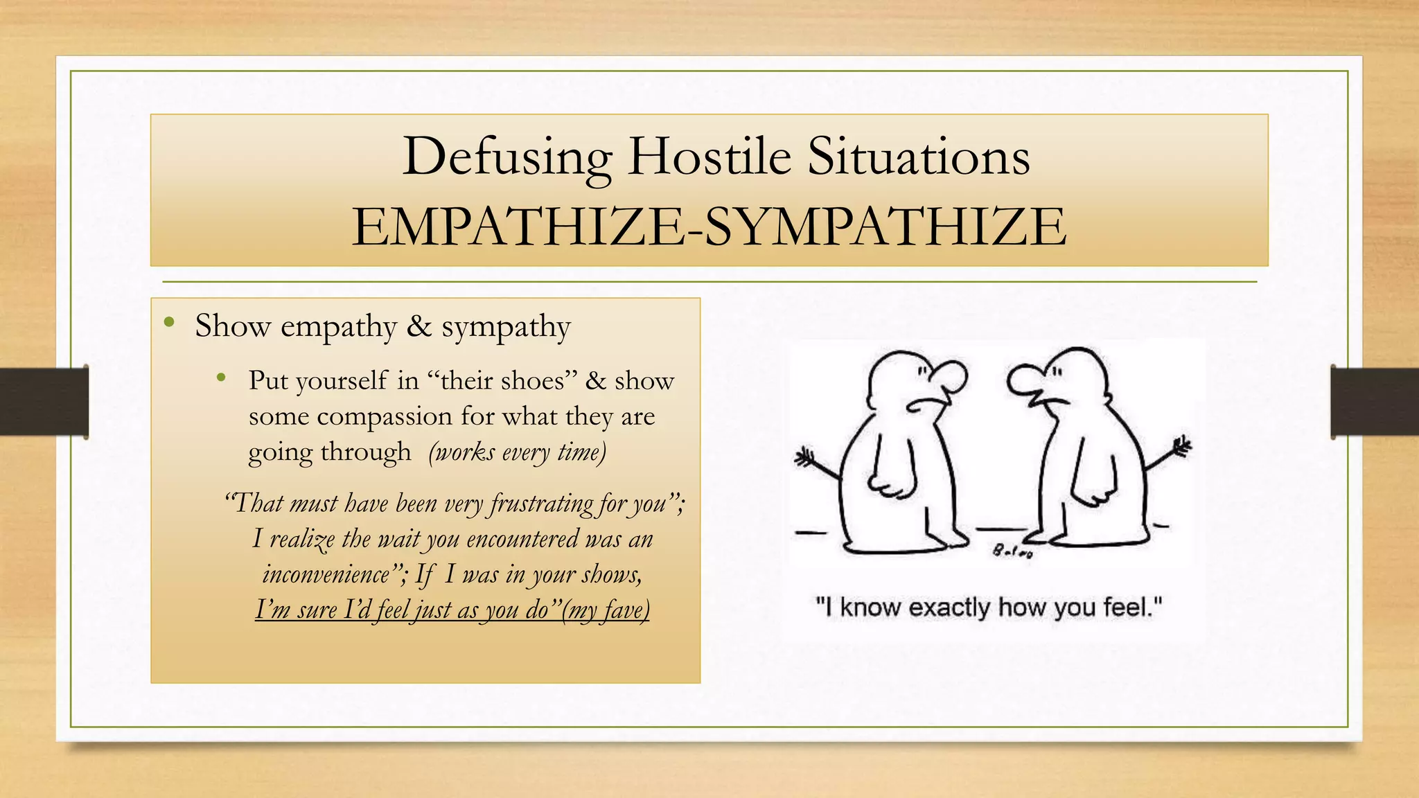 Defusing Hostile Situations
EMPATHIZE-SYMPATHIZE
• Show empathy & sympathy
• Put yourself in “their shoes” & show
some compassion for what they are
going through (works every time)
“That must have been very frustrating for you”;
I realize the wait you encountered was an
inconvenience”; If I was in your shows,
I’m sure I’d feel just as you do”(my fave)
 