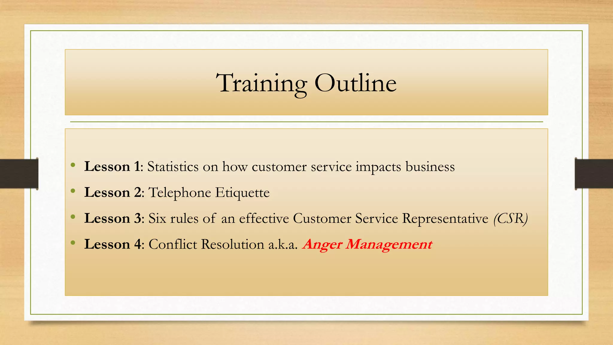 Training Outline
• Lesson 1: Statistics on how customer service impacts business
• Lesson 2: Telephone Etiquette
• Lesson 3: Six rules of an effective Customer Service Representative (CSR)
• Lesson 4: Conflict Resolution a.k.a. Anger Management
 