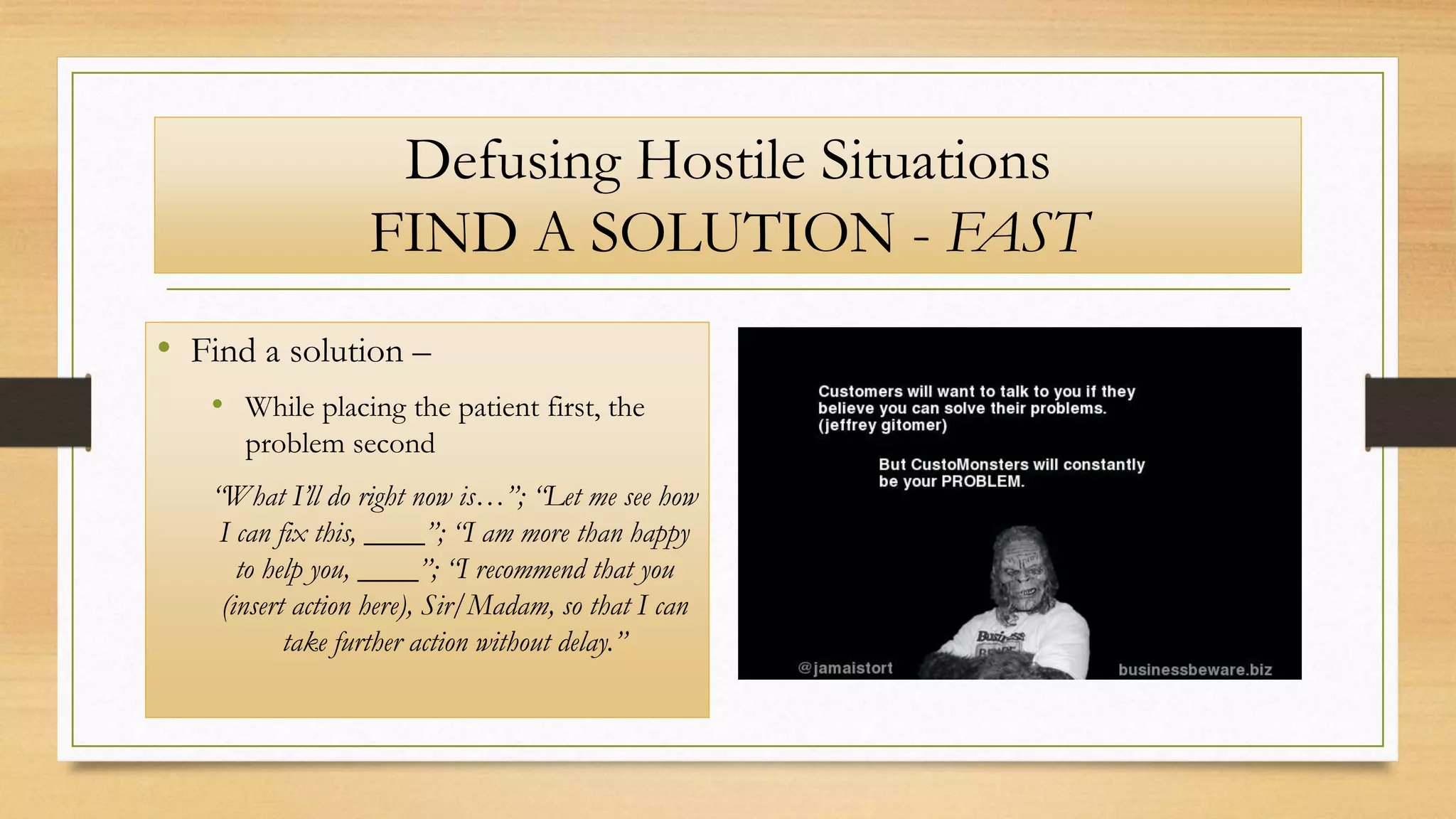 Defusing Hostile Situations
FIND A SOLUTION - FAST
• Find a solution –
• While placing the patient first, the
problem second
“What I’ll do right now is…”; “Let me see how
I can fix this, ____”; “I am more than happy
to help you, ____”; “I recommend that you
(insert action here), Sir/Madam, so that I can
take further action without delay.”
 