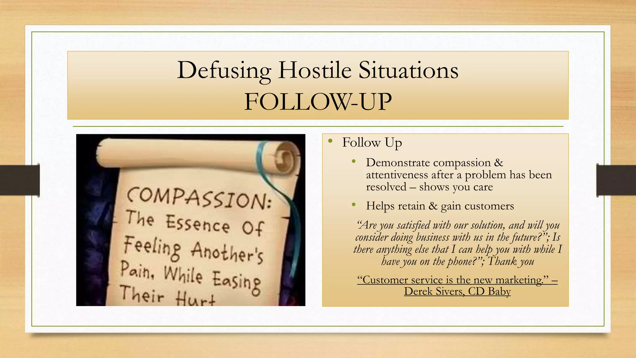 Defusing Hostile Situations
FOLLOW-UP
• Follow Up
• Demonstrate compassion &
attentiveness after a problem has been
resolved – shows you care
• Helps retain & gain customers
“Are you satisfied with our solution, and will you
consider doing business with us in the future?”; Is
there anything else that I can help you with while I
have you on the phone?”; Thank you
“Customer service is the new marketing.” –
Derek Sivers, CD Baby
 