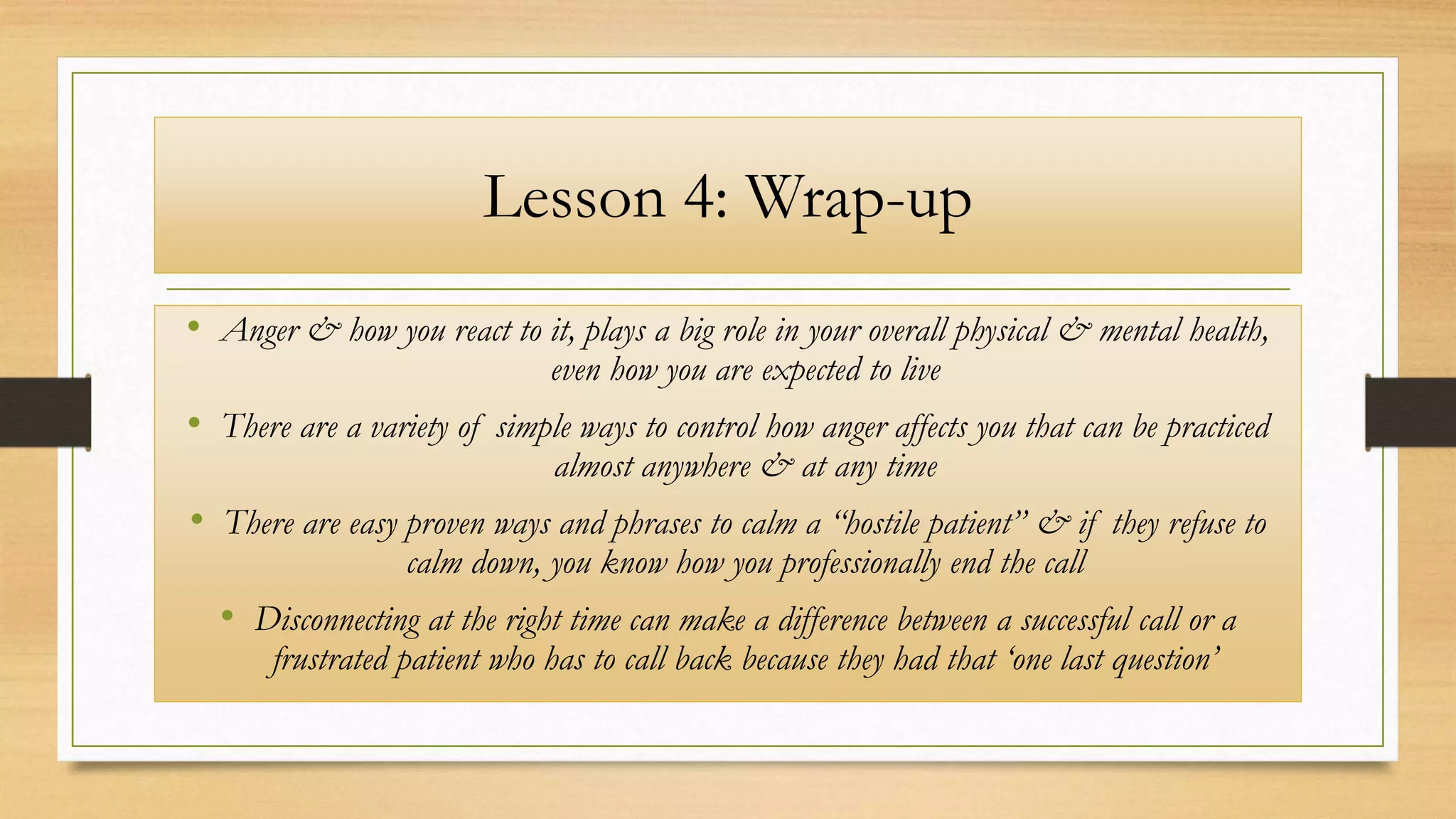 Lesson 4: Wrap-up
• Anger & how you react to it, plays a big role in your overall physical & mental health,
even how you are expected to live
• There are a variety of simple ways to control how anger affects you that can be practiced
almost anywhere & at any time
• There are easy proven ways and phrases to calm a “hostile patient” & if they refuse to
calm down, you know how you professionally end the call
• Disconnecting at the right time can make a difference between a successful call or a
frustrated patient who has to call back because they had that ‘one last question’
 