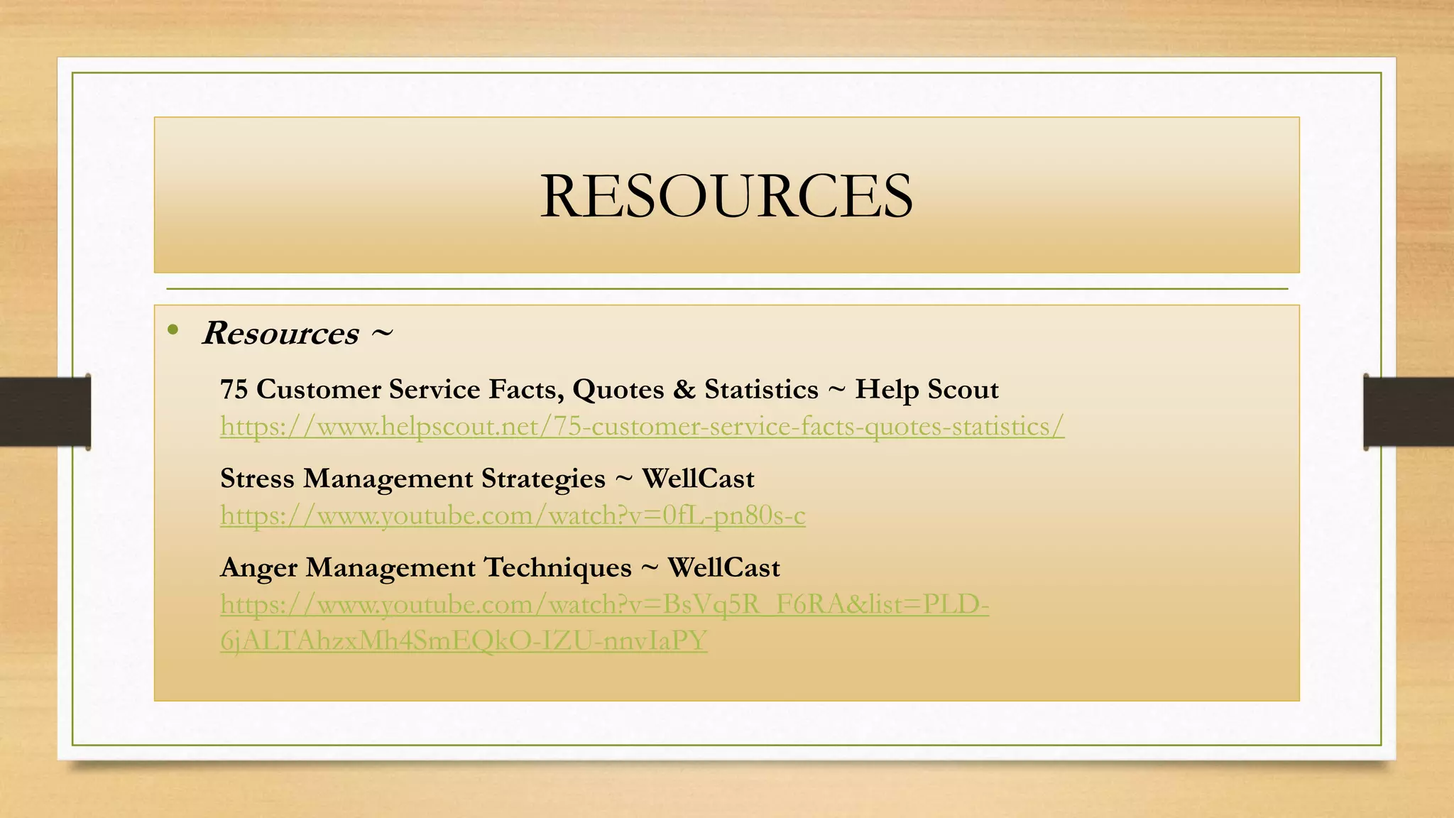 RESOURCES
• Resources ~
75 Customer Service Facts, Quotes & Statistics ~ Help Scout
https://www.helpscout.net/75-customer-service-facts-quotes-statistics/
Stress Management Strategies ~ WellCast
https://www.youtube.com/watch?v=0fL-pn80s-c
Anger Management Techniques ~ WellCast
https://www.youtube.com/watch?v=BsVq5R_F6RA&list=PLD-
6jALTAhzxMh4SmEQkO-IZU-nnvIaPY
 