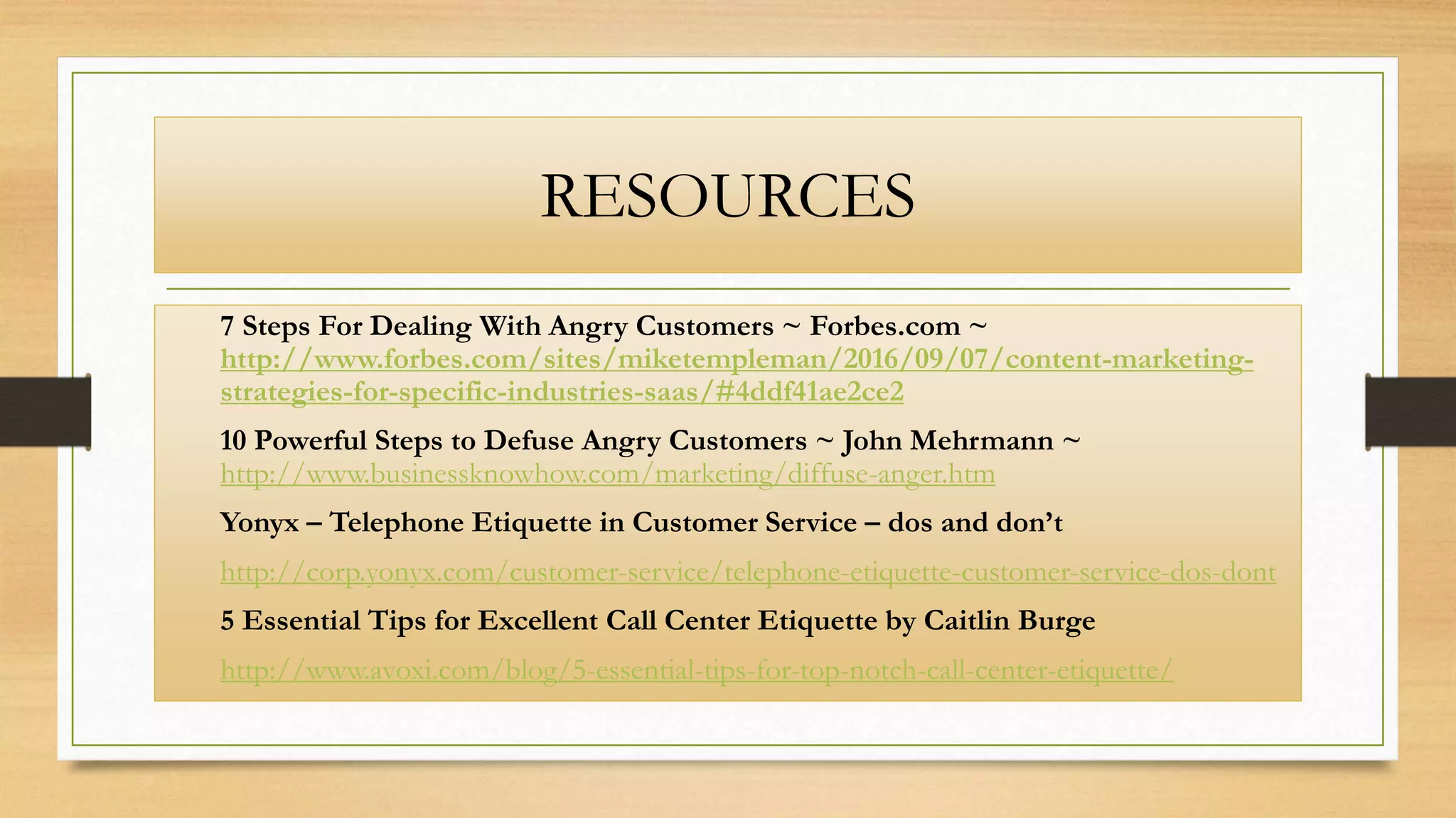 RESOURCES
7 Steps For Dealing With Angry Customers ~ Forbes.com ~
http://www.forbes.com/sites/miketempleman/2016/09/07/content-marketing-
strategies-for-specific-industries-saas/#4ddf41ae2ce2
10 Powerful Steps to Defuse Angry Customers ~ John Mehrmann ~
http://www.businessknowhow.com/marketing/diffuse-anger.htm
Yonyx – Telephone Etiquette in Customer Service – dos and don’t
http://corp.yonyx.com/customer-service/telephone-etiquette-customer-service-dos-dont
5 Essential Tips for Excellent Call Center Etiquette by Caitlin Burge
http://www.avoxi.com/blog/5-essential-tips-for-top-notch-call-center-etiquette/
 