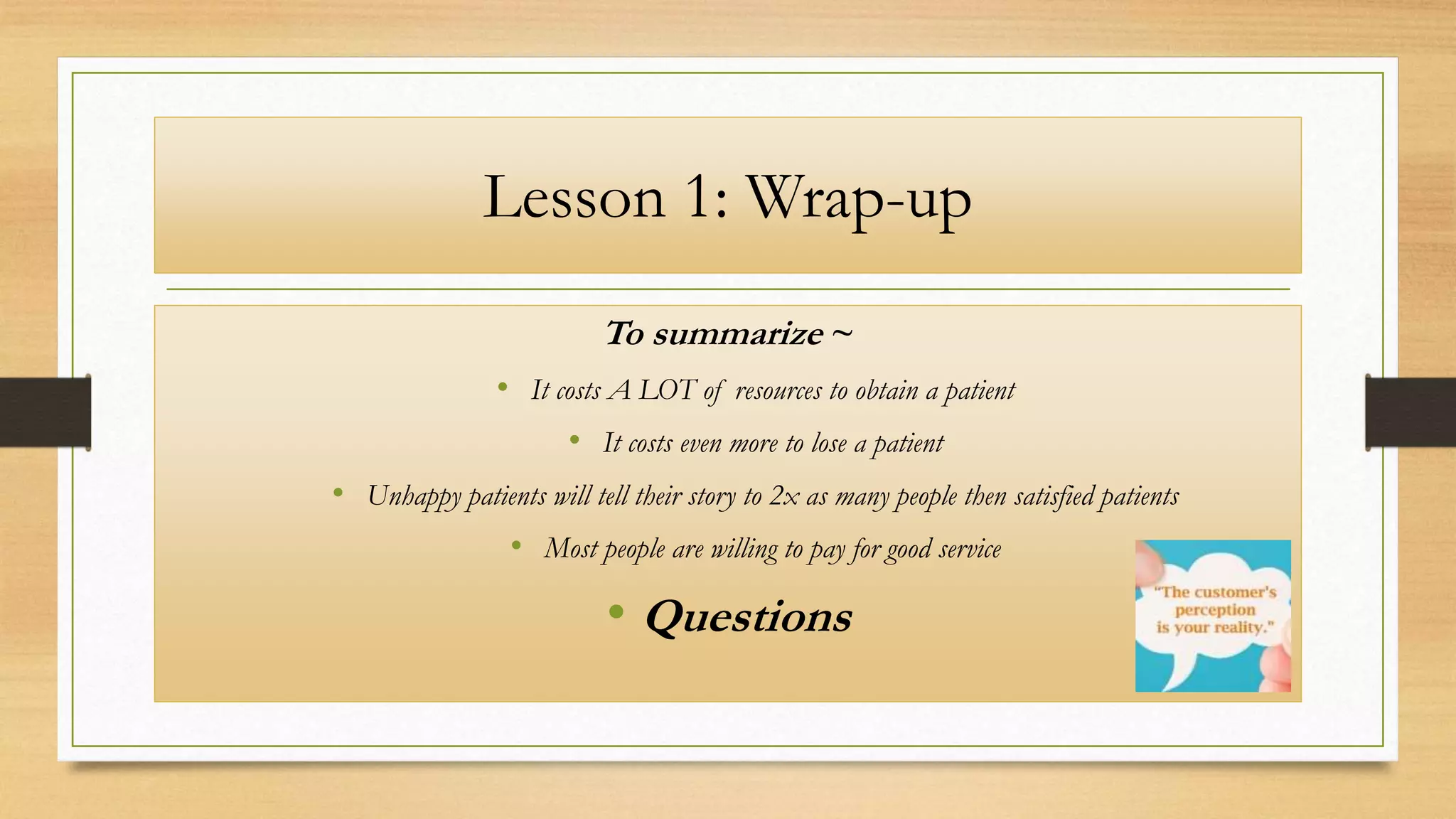Lesson 1: Wrap-up
To summarize ~
• It costs A LOT of resources to obtain a patient
• It costs even more to lose a patient
• Unhappy patients will tell their story to 2x as many people then satisfied patients
• Most people are willing to pay for good service
• Questions
 