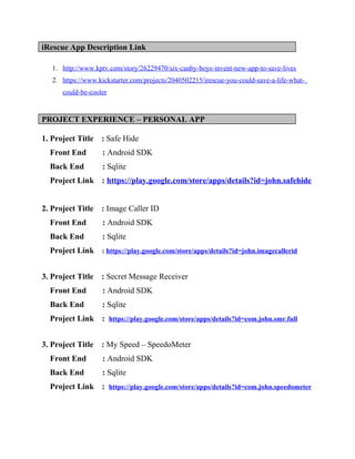 iRescue App Description Link
1. http://www.kptv.com/story/26229470/six-canby-boys-invent-new-app-to-save-lives
2. https://www.kickstarter.com/projects/2040502215/irescue-you-could-save-a-life-what-
could-be-cooler
PROJECT EXPERIENCE – PERSONAL APP
1. Project Title : Safe Hide
Front End : Android SDK
Back End : Sqlite
Project Link : https://play.google.com/store/apps/details?id=john.safehide
2. Project Title : Image Caller ID
Front End : Android SDK
Back End : Sqlite
Project Link : https://play.google.com/store/apps/details?id=john.imagecallerid
3. Project Title : Secret Message Receiver
Front End : Android SDK
Back End : Sqlite
Project Link : https://play.google.com/store/apps/details?id=com.john.smr.full
3. Project Title : My Speed – SpeedoMeter
Front End : Android SDK
Back End : Sqlite
Project Link : https://play.google.com/store/apps/details?id=com.john.speedometer
 