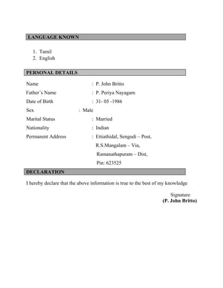 LANGUAGE KNOWN
1. Tamil
2. English
PERSONAL DETAILS
Name : P. John Britto
Father’s Name : P. Periya Nayagam
Date of Birth : 31- 05 -1986
Sex : Male
Marital Status : Married
Nationality : Indian
Permanent Address : Ettiathidal, Sengudi – Post,
R.S.Mangalam – Via,
Ramanathapuram – Dist,
Pin: 623525
DECLARATION
I hereby declare that the above information is true to the best of my knowledge
Signature
(P. John Britto)
 