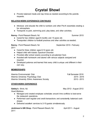Crystal Showl
2
● Provide balanced meals and nap times as needed according to the parents
requests.
RELATED WORK EXPERIENCE CONTINUED
● Introduce and educate the child to numbers and other Pre-K essentials creating a
fun atmosphere.
● Transports to park, swimming pool, play dates, and other activities.
Nanny - Point Pleasant Beach, NJ Summer 2015
● Cared for two children aged 6 months and 15 years old.
● Transported children to football practices and other activities as needed.
Nanny - Point Pleasant Beach, NJ September 2010 - February
2011
● Cared for three children ages 8-12 years old.
● Helped child with Autistic Spectrum Disorder.
● Provided after school snacks according to pre-planned food.
● Assisted with homework and tutored with various subjects assigned and
required.
● Developed patience and learned that every child is unique and different in their
own way.
MEMBERSHIPS
Alvernia Environmental Club Fall Semester 2016
Alvernia University Psychology Club 2014 - 2016
Alvernia University Ethnic Awareness Society 2012 - 2013
OTHER WORK EXPERIENCE
Gabby’s - Brick, NJ May 2012 - August 2012
Head Waitress
● Managed and created employee schedules around time conflicts to best serve
the restaurant operations.
● Performed cash register and credit transactions and consistently balanced cash
drawer.
● Delivered excellent services to 2-15 guests simultaneously.
Jenkinson’s Gift Shop - Point Pleasant Beach, NJ April 2011 - August
2011
 