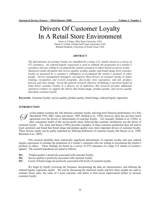 Journal of Service Science – Third Quarter 2008 Volume 1, Number 1
35
Drivers Of Customer Loyalty
In A Retail Store Environment
Toyin A. Clottey, Ohio State University, USA
David A. Collier, Florida Gulf Coast University, USA
Michael Stodnick, University of North Texas, USA
ABSTRACT
The determinants of customer loyalty are identified for a large U.S. retailer based on a survey of
972 customers. An ordered logistic regression is used to estimate the proportion of a retailer’s
customers who are willing to recommend the retailers products to others based on survey results.
Statistical results document that service quality, product quality and brand image drive customer
loyalty as measured by a customer’s willingness to recommend the retailer’s products to other
people. Service management managers can improve these drivers of customer loyalty by better
training, recognition and reward programs, day-to-day store operations, and job, product,
process and store design. Given the general research objective of defining a universal model of
what drives customer loyalty in a diverse set of industries, this research provides additional
statistical evidence to support the theory that brand image, product quality, and service quality
determine customer loyalty.
Keywords: Customer loyalty, service quality, product quality, brand image, ordered logistic regression
INTRODUCTION
everal authors examine the link between customer loyalty and long-term financial performance of a firm
(Reichheld 1993, 2001; Jones and Sasser, 1995; Heskett et al., 1994), however, there has not been much
agreement over the drivers or determinants of customer loyalty. For example, Heskett et al. (1994), in
their conceptual model of the service-profit chain, believed that customer satisfaction was the driver of
customer loyalty. Yet, Jones and Sasser (1995), provides examples of when customer satisfaction does not lead to
loyal customers and found that brand image and product quality were more important drivers of customer loyalty.
These diverse results can be partly explained by differing definitions of customer loyalty (De Ruyter et al., 1998;
Baumann et al., 2005).
This research identifies three statistically significant determinants of customer loyalty and uses ordered
logistic regressions to estimate the proportion of a retailer‘s customers who are willing to recommend the retailer‘s
products to others. These findings are based on a survey of 972 customers of a large U.S retailer of women‘s
apparel. The research hypotheses are stated as follows.
H1: Product quality is positively associated with customer loyalty.
H2: Service quality is positively associated with customer loyalty.
H3: Levels of brand image are positively associated with levels of customer loyalty.
We begin by briefly reviewing the literature, documenting the data set characteristics, and defining the
ordered logistic regression model. We end by discussing the statistical results and how these models are used to
estimate future sales, the value of a loyal customer, and where to best invest improvement dollars to increase
customer loyalty.
S
 