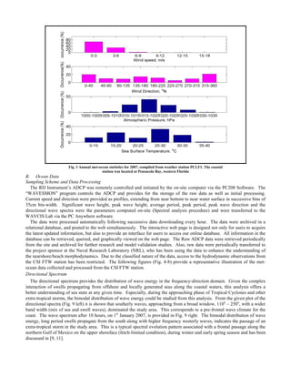 Fig. 3 Annual met-ocean statistics for 2007, compiled from weather station PCLF1. The coastal
station was located at Pensacola Bay, western Florida
B. Ocean Data
Sampling Scheme and Data Processing
The RD Instrument’s ADCP was remotely controlled and initiated by the on-site computer via the PC208 Software. The
“WAVESMON” program controls the ADCP and provides for the storage of the raw data as well as initial processing.
Current speed and direction were provided as profiles, extending from near bottom to near water surface in successive bins of
35cm bin-width. Significant wave height, peak wave height, average period, peak period, peak wave direction and the
directional wave spectra were the parameters computed on-site (Spectral analysis procedure) and were transferred to the
WAVCIS Lab via the PC Anywhere software.
The data were processed automatically following successive data downloading every hour. The data were archived in a
relational database, and posted to the web simultaneously. The interactive web page is designed not only for users to acquire
the latest updated information, but also to provide an interface for users to access our online database. All information in the
database can be retrieved, queried, and graphically viewed on the web page. The Raw ADCP data were retrieved periodically
from the site and archived for further research and model validation studies. Also, raw data were periodically transferred to
the project sponsor at the Naval Research Laboratory (NRL), who has been using the data to enhance the understanding of
the nearshore/beach morphodynamics. Due to the classified nature of the data, access to the hydrodynamic observations from
the CSI FTW station has been restricted. The following figures (Fig. 4-8) provide a representative illustration of the met-
ocean data collected and processed from the CSI FTW station.
Directional Spectrum
The directional spectrum provides the distribution of wave energy in the frequency-direction domain. Given the complex
interaction of swells propagating from offshore and locally generated seas along the coastal waters, this analysis offers a
better understanding of sea state at any given time. Especially, during the approaching phase of Tropical Cyclones and other
extra tropical storms, the bimodal distribution of wave energy could be studied from this analysis. From the given plot of the
directional spectra (Fig. 9 left) it is shown that southerly waves, approaching from a broad window, 110o
– 250o
, with a wider
band width (mix of sea and swell waves), dominated the study area. This corresponds to a pre-frontal wave climate for the
coast. The wave spectrum after 10 hours, on 1st
January 2007, is provided in Fig. 9 right. The bimodal distribution of wave
energy, long period swells propagate from the south along with higher frequency westerly waves, indicates the passage of an
extra-tropical storm in the study area. This is a typical spectral evolution pattern associated with a frontal passage along the
northern Gulf of Mexico on the upper shoreface (fetch-limited condition), during winter and early spring season and has been
discussed in [9, 11].
 