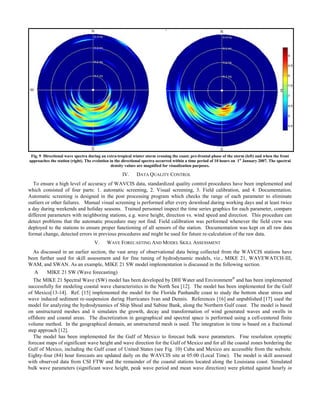 Fig. 9 Directional wave spectra during an extra-tropical winter storm crossing the coast; pre-frontal phase of the storm (left) and when the front
approaches the station (right). The evolution in the directional spectra occurred within a time period of 10 hours on 1st
January 2007. The spectral
density values are magnified for visualization purposes.
IV. DATA QUALITY CONTROL
To ensure a high level of accuracy of WAVCIS data, standardized quality control procedures have been implemented and
which consisted of four parts: 1. automatic screening, 2. Visual screening, 3. Field calibration, and 4. Documentation.
Automatic screening is designed in the post processing program which checks the range of each parameter to eliminate
outliers or other failures. Manual visual screening is performed after every download during working days and at least twice
a day during weekends and holiday seasons. Trained personnel inspect the time series graphics for each parameter, compare
different parameters with neighboring stations, e.g. wave height, direction vs. wind speed and direction. This procedure can
detect problems that the automatic procedure may not find. Field calibration was performed whenever the field crew was
deployed to the stations to ensure proper functioning of all sensors of the station. Documentation was kept on all raw data
format change, detected errors in previous procedures and might be used for future re-calculation of the raw data.
V. WAVE FORECASTING AND MODEL SKILL ASSESSMENT
As discussed in an earlier section, the vast array of observational data being collected from the WAVCIS stations have
been further used for skill assessment and for fine tuning of hydrodynamic models, viz., MIKE 21, WAVEWATCH-III,
WAM, and SWAN. As an example, MIKE 21 SW model implementation is discussed in the following section.
A MIKE 21 SW (Wave forecasting)
The MIKE 21 Spectral Wave (SW) model has been developed by DHI Water and Environment®
and has been implemented
successfully for modeling coastal wave characteristics in the North Sea [12]. The model has been implemented for the Gulf
of Mexico[13-14]. Ref. [15] implemented the model for the Florida Panhandle coast to study the bottom shear stress and
wave induced sediment re-suspension during Hurricanes Ivan and Dennis. References [16] and unpublished [17] used the
model for analyzing the hydrodynamics of Ship Shoal and Sabine Bank, along the Northern Gulf coast. The model is based
on unstructured meshes and it simulates the growth, decay and transformation of wind generated waves and swells in
offshore and coastal areas. The discretization in geographical and spectral space is performed using a cell-centered finite
volume method. In the geographical domain, an unstructured mesh is used. The integration in time is based on a fractional
step approach [12].
The model has been implemented for the Gulf of Mexico to forecast bulk wave parameters. Fine resolution synoptic
forecast maps of significant wave height and wave direction for the Gulf of Mexico and for all the coastal zones bordering the
Gulf of Mexico, including the Gulf coast of United States (see Fig. 10) Cuba and Mexico are accessible from the website.
Eighty-four (84) hour forecasts are updated daily on the WAVCIS site at 05:00 (Local Time). The model is skill assessed
with observed data from CSI FTW and the remainder of the coastal stations located along the Louisiana coast. Simulated
bulk wave parameters (significant wave height, peak wave period and mean wave direction) were plotted against hourly in
 