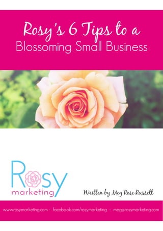 Rosy’s 6 Tips to a
Blossoming Small Business
Written by Meg Rose Russell
www.rosymarketing.com - facebook.com/rosymarketing - meg@rosymarketing.com
 
