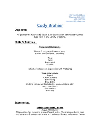 652 Northfield Drive
Maumee, OH 43537
419-269-7986
maumee13@yahoo.com
Cody Brahier
Objective:
My goal for the future is to obtain a job dealing with administrative/office
type work in any variety of setting.
Skills & Abilities:
Computer skills include:
Microsoft programs I have at least
3 years of experience. Including:
Word
Excel
Powerpoint
Outlook
I also have classroom experience with Photoshop
Work skills include:
Payroll
Cash Counting
Scheduling
Data Entry
Working with power tools (drills, saws, grinders, etc.)
Heavy machinery
Skid loaders
Backhoe
Experience:
Office Associate, Sears
August 2016-Current
This position has me doing a few different tasks. The main one being cash
counting where I balance out a safe and a change drawer. Afterwards I count
 