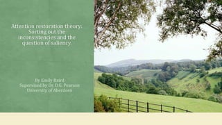 Attention restoration theory:
Sorting out the
inconsistencies and the
question of saliency.
By Emily Baird
Supervised by Dr. D.G. Pearson
University of Aberdeen
 