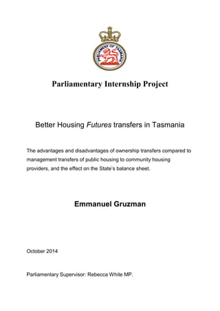 Parliamentary Internship Project
Better Housing Futures transfers in Tasmania
The advantages and disadvantages of ownership transfers compared to
management transfers of public housing to community housing
providers, and the effect on the State’s balance sheet.
Emmanuel Gruzman
October 2014
Parliamentary Supervisor: Rebecca White MP.
 