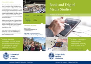 Book and Digital
Media Studies
Master of Arts programme
Humanities in Leiden
The Faculty of Humanities is an international
centre for study of the world’s languages, cultures
and nations, covering nearly all continents, and time
periods. Leiden University (founded in 1575) is one
of Europe’s leading international research-intensive
universities. This prominent position gives our
graduates an advantage when applying for positions
within or outside the academic world. Both the
University and the Faculty rank consistently high in
international rankings.
Resulting from over 400 years of collecting, Leiden
University Library features one of Europe’s largest
book and manuscript collections. Leiden is in close
proximity to other key Dutch heritage institutions
to which students of Book and Digital Media
Studies have free access.
Leiden has all the facilities of a large city, but its
historical core is small, and it is dominated by a
thriving culture of learning and student life, which
makes it a great place to study.
Degree MA in Media Studies
Duration 1 year
Language English
Coordinator of Studies
Jurjen Donkers
j.donkers@hum.leidenuniv.nl
+31 (0)71 527 41 53
Find us on en.unileidenmasters.nl
and Facebook (Book and Digital Media)
Studying new media
technologies is exciting because
the digital revolution allows us
to understand our past and
traditional book culture.
“
Anna, MA student 2014-2015
”
In this MA, I developed a
strong conceptual
understanding of how we
shape the media we use.
Alex, MA student 2014-2015
”
“
 