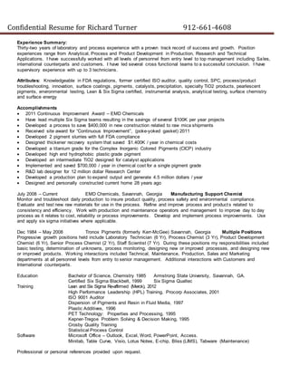 Confidential Resume for Richard Turner 912-661-4608
Experience Summary:
Thirty-two years of laboratory and process experience with a proven track record of success and growth. Position
experiences range from Analytical, Process and Product Development in Production, Research and Technical
Applications. I have successfully worked with all levels of personnel from entry level to top management including Sales,
international counterparts and customers. I have led several cross functional teams to a successful conclusion. I have
supervisory experience with up to 3 technicians.
Attributes: Knowledgeable in FDA regulations, former certified ISO auditor, quality control, SPC, process/product
troubleshooting, innovation, surface coatings, pigments, catalysts, precipitation, specialty TiO2 products, pearlescent
pigments, environmental testing, Lean & Six Sigma certified, instrumental analysis, analytical testing, surface chemistry
and surface energy
Accomplishments
 2011 Continuous Improvement Award – EMD Chemicals
 Have lead multiple Six Sigma teams resulting in the savings of several $100K per year projects
 Developed a process to save $400,000 in new construction related to raw mica shipments
 Received site award for “Continuous Improvement”, (poke-yoked gasket) 2011
 Developed 2 pigment slurries with full FDA compliance
 Designed thickener recovery system that saved $1.400K / year in chemical costs
 Developed a titanium grade for the Complex Inorganic Colored Pigments (CICP) industry
 Developed high end hydrophobic plastic grade pigment
 Developed an intermediate TiO2 designed for catalyst applications
 Implemented and saved $700,000 / year in chemical cost for a single pigment grade
 R&D lab designer for 12 million dollar Research Center
 Developed a production plan to expand output and generate 4.5 million dollars / year
 Designed and personally constructed current home 28 years ago
July 2008 – Current EMD Chemicals, Savannah, Georgia Manufacturing Support Chemist
Monitor and troubleshoot daily production to insure product quality, process safety and environmental compliance.
Evaluate and test new raw materials for use in the process. Refine and improve process and products related to
consistency and efficiency. Work with production and maintenance operators and management to improve day to day
process as it relates to cost, reliability or process improvements. Develop and implement process improvements. Use
and apply six sigma initiatives where applicable.
Dec 1984 – May 2008 Tronox Pigments (formerly Kerr-McGee) Savannah, Georgia Multiple Positions
Progressive growth positions held include Laboratory Technician (6 Yr), Process Chemist (3 Yr), Product Development
Chemist (6 Yr), Senior Process Chemist (2 Yr), Staff Scientist (7 Yr). During these positions my responsibilities included
basic testing, determination of unknowns, process monitoring, designing new or improved processes, and designing new
or improved products. Working interactions included Technical, Maintenance, Production, Sales and Marketing
departments at all personnel levels from entry to senior management. Additional interactions with Customers and
International counterparts.
Education Bachelor of Science, Chemistry 1985 Armstrong State University, Savannah, GA.
Certified Six Sigma Blackbelt, 1999 Six Sigma Qualtec
Training Lean and Six Sigma Re-affirmed (Merck), 2012
High Performance Leadership (HPL) Training, Procorp Associates, 2001
ISO 9001 Auditor
Dispersion of Pigments and Resin in Fluid Media, 1997
Plastic Additives, 1996
PET Technology: Properties and Processing, 1995
Kepner-Tregoe Problem Solving & Decision Making, 1995
Crosby Quality Training
Statistical Process Control
Software Microsoft Office – Outlook, Excel, Word, PowerPoint, Access.
Minitab, Table Curve, Visio, Lotus Notes, E-chip, Bliss (LIMS), Tabware (Maintenance)
Professional or personal references provided upon request.
 