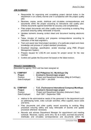 Maricel B. Mejia
Curriculum Vitae 3
JOB SUMMARY:
 Responsible for organizing and completing project clerical duties in the
department in an orderly manner and in compliance with the project quality
plan.
 Receives, copies, sends, distribute and circulates correspondences and
documents within the project according to instructions and quality plan.
Checks documents against transmittal for accuracy and completeness.
 Files project documents and other quality record according to existing filing
procedure ensuring safety retrievable of records.
 Updates isometric drawing control sheet and document tracking electronic
files.
 Takes minutes of meeting and prepares correspondence according to
instruction of the lead engineer’s.
 Train and assist new hired project secretary of a particular project and share
knowledge and process of project standard procedures.
 Download drawings, specification, vendor drawings using PMS (Project
Management System)
 Prepare request for LOG-IN and access for project server for the new
member
 Control and update the Document list based on the latest revision.
PROJECT ASSIGMENTS:
[Seconded by agency ;TCCI and has been assigned at;
7.) COMPANY : JGC Philippines Inc. Muntinlupa City
Project : Involved in Several major project
Position : Project and Department Secretary (Bldg & Civil Dept.)
Date Employed : Sept. 2001 ~ Jan.2005
8.) COMPANY : T.I.C. (Technoserve International Company) Muntilupa
Project : Involved in Several major project
Position : Project and Department Secretary (Instrument Dept.)
Date Employed : April 1997 ~ September 1999
 relative to the administrative needs of the personnel in the department such
as safekeeping funds, extra curicular activities, office supplies, leave cards
and forms.
 Files documents and other quality record according to existing filling
procedure ensuring safety and easy retrievable of records and update
procedure whenever necessary.
 Records and advices Department Manager for appointment and meeting
schedule. Receives, copies, send (thru: fax & e-mail), scanned documents,
distributes and circulates correspondence and documents within the
 