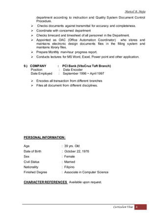 Maricel B. Mejia
Curriculum Vitae 4
department according to instruction and Quality System Document Control
Procedure.
 Checks documents against transmittal for accuracy and completeness.
 Coordinate with concerned department
 Checks timecard and timesheet of all personnel in the Department.
 Appointed as OAC (Office Automation Coordinator) who stores and
maintains electronic design documents files in the filling system and
maintains library files.
 Prepare Monthly man-hour progress report.
 Conducts lectures for MS Word, Excel, Power point and other application.
9.) COMPANY : PCI Bank (VitoCruz Taft Branch)
Position : Data Encoder
Date Employed : September 1996 ~ April 1997
 Encodes all transaction from different branches
 Files all document from different disciplines.
PERSONAL INFORMATION:
Age : 39 yrs. Old
Date of Birth : October 22, 1976
Sex : Female
Civil Status : Married
Nationality : Filipino
Finished Degree : Associate in Computer Science
CHARACTER REFERENCES Available upon request.
 