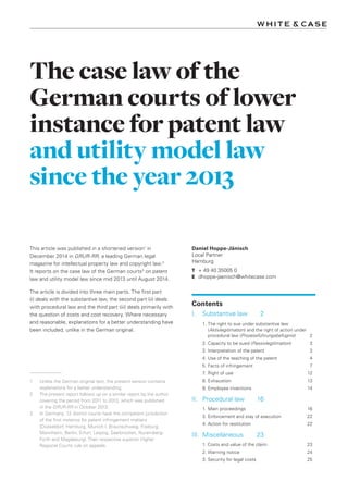 The case law of the
German courts of lower
instance for patent law
and utility model law
since the year 2013
Daniel Hoppe-Jänisch
Local Partner
Hamburg
T	 + 49 40 35005 0
E	 dhoppe-jaenisch@whitecase.com
Contents
I.	 Substantive law	 2
1.	The right to sue under substantive law
(Aktivlegitimation) and the right of action under
procedural law (Prozessführungsbefugnis)	2
2.	Capacity to be sued (Passivlegitimation)	3
3.	Interpretation of the patent	 3
4.	Use of the teaching of the patent	 4
5.	Facts of infringement	 7
7.	Right of use	 12
8.	Exhaustion	 13
9.	Employee inventions	 14
II.	 Procedural law	 16
1.	Main proceedings	 16
3.	Enforcement and stay of execution	 22
4.	Action for restitution	 22
III.	Miscellaneous	 23
1. Costs and value of the claim	 23
2.	Warning notice	 24
3.	Security for legal costs	 25
This article was published in a shortened version1
in
December 2014 in GRUR-RR, a leading German legal
magazine for intellectual property law and copyright law.2
It reports on the case law of the German courts3
on patent
law and utility model law since mid 2013 until August 2014.
The article is divided into three main parts. The first part
(i) deals with the substantive law, the second part (ii) deals
with procedural law and the third part (iii) deals primarily with
the question of costs and cost recovery. Where necessary
and reasonable, explanations for a better understanding have
been included, unlike in the German original.
1	 Unlike the German original text, the present version contains
explanations for a better understanding.
2	 The present report follows up on a similar report by the author
covering the period from 2011 to 2013, which was published
in the GRUR-RR in October 2013.
3	 In Germany, 12 district courts have the competent jurisdiction
of the first instance for patent infringement matters
(Düsseldorf, Hamburg, Munich I, Braunschweig, Freiburg,
Mannheim, Berlin, Erfurt, Leipzig, Saarbrücken, Nuremberg-
Fürth and Magdeburg). Their respective superior Higher
Regional Courts rule on appeals.
 