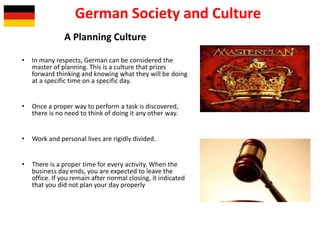 German Society and Culture
A Planning Culture
• In many respects, German can be considered the
master of planning. This is a culture that prizes
forward thinking and knowing what they will be doing
at a specific time on a specific day.
• Once a proper way to perform a task is discovered,
there is no need to think of doing it any other way.
• Work and personal lives are rigidly divided.
• There is a proper time for every activity. When the
business day ends, you are expected to leave the
office. If you remain after normal closing, it indicated
that you did not plan your day properly
 