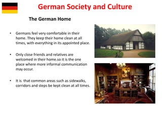 The German Home
• Germans feel very comfortable in their
home. They keep their home clean at all
times, with everything in its appointed place.
• Only close friends and relatives are
welcomed in their home.so it is the one
place where more informal communication
may occur.
• It is that common areas such as sidewalks,
corridors and steps be kept clean at all times.
German Society and Culture
 