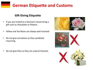 Gift Giving Etiquette
• If you are invited to a German’s house bring a
gift such as chocolates or flowers.
• Yellow and Tea Roses are always well received
• Do not give carnations as they symbolize
mourning.
• Do not give lilies as they are used at funerals.
German Etiquette and Customs
 